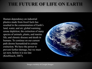 Human dependency on industrial
plastics made from fossil fuels has
resulted in the contamination of Earth’s
land, water, and air; global warming;
ozone depletion; the extinction of many
species of animals, plants, and marine
life; and chronic disease and death in
humans. To continue on our current
path dooms humankind to certain
extinction. We have the power to
prevent further damage, but we must
act now, before it is too late
(Knoblauch, 2007).
Image courtesy of Google Images
 