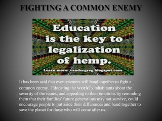 It has been said that even enemies will band together to fight a
common enemy. Educating the world’s inhabitants about the
severity of the issues, and appealing to their emotions by reminding
them that their families’ future generations may not survive, could
encourage people to put aside their differences and band together to
save the planet for those who will come after us.
 
