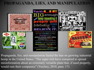 Propaganda, lies, and manipulation fueled the ban on growing industrial
hemp in the United States. “The super rich have conspired to spread
misinformation about an extremely versatile plant that, if used properly,
would ruin their companies” (Yurchey, 2010, para. 17).
 