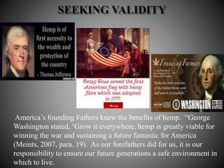 America’s founding Fathers knew the benefits of hemp. “George
Washington stated, ‘Grow it everywhere, hemp is greatly viable for
winning the war and sustaining a future fantastic for America
(Meints, 2007, para. 19). As our forefathers did for us, it is our
responsibility to ensure our future generations a safe environment in
which to live.
 