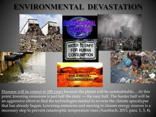 Humans will be extinct in 100 years because the planet will be uninhabitable,…At this
point, lowering emissions is just half the story — the easy half. The harder half will be
an aggressive effort to find the technologies needed to reverse the climate apocalypse
that has already begun. Lowering emissions and moving to cleaner energy sources is a
necessary step to prevent catastrophic temperature rises (Auerbach, 2015, para. 1, 3, 4).
 