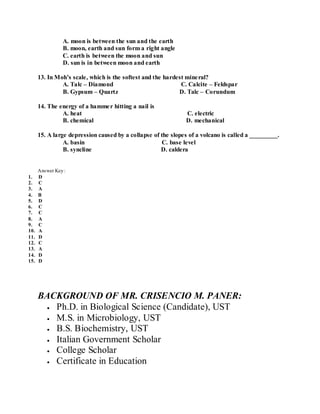 A. moon is between the sun and the earth
B. moon, earth and sun form a right angle
C. earth is between the moon and sun
D. sun is in between moon and earth
13. In Moh’s scale, which is the softest and the hardest mineral?
A. Talc – Diamond C. Calcite – Feldspar
B. Gypsum – Quartz D. Talc – Corundum
14. The energy of a hammer hitting a nail is
A. heat C. electric
B. chemical D. mechanical
15. A large depression caused by a collapse of the slopes of a volcano is called a _________.
A. basin C. base level
B. syncline D. caldera
Answer Key:
1. D
2. C
3. A
4. B
5. D
6. C
7. C
8. A
9. C
10. A
11. D
12. C
13. A
14. D
15. D
BACKGROUND OF MR. CRISENCIO M. PANER:
Ph.D. in Biological Science (Candidate), UST
M.S. in Microbiology, UST
B.S. Biochemistry, UST
Italian Government Scholar
College Scholar
Certificate in Education
 