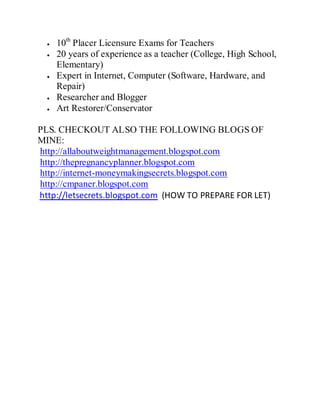 10th
Placer Licensure Exams for Teachers
20 years of experience as a teacher (College, High School,
Elementary)
Expert in Internet, Computer (Software, Hardware, and
Repair)
Researcher and Blogger
Art Restorer/Conservator
PLS. CHECKOUT ALSO THE FOLLOWING BLOGS OF
MINE:
http://allaboutweightmanagement.blogspot.com
http://thepregnancyplanner.blogspot.com
http://internet-moneymakingsecrets.blogspot.com
http://cmpaner.blogspot.com
http://letsecrets.blogspot.com (HOW TO PREPARE FOR LET)
 