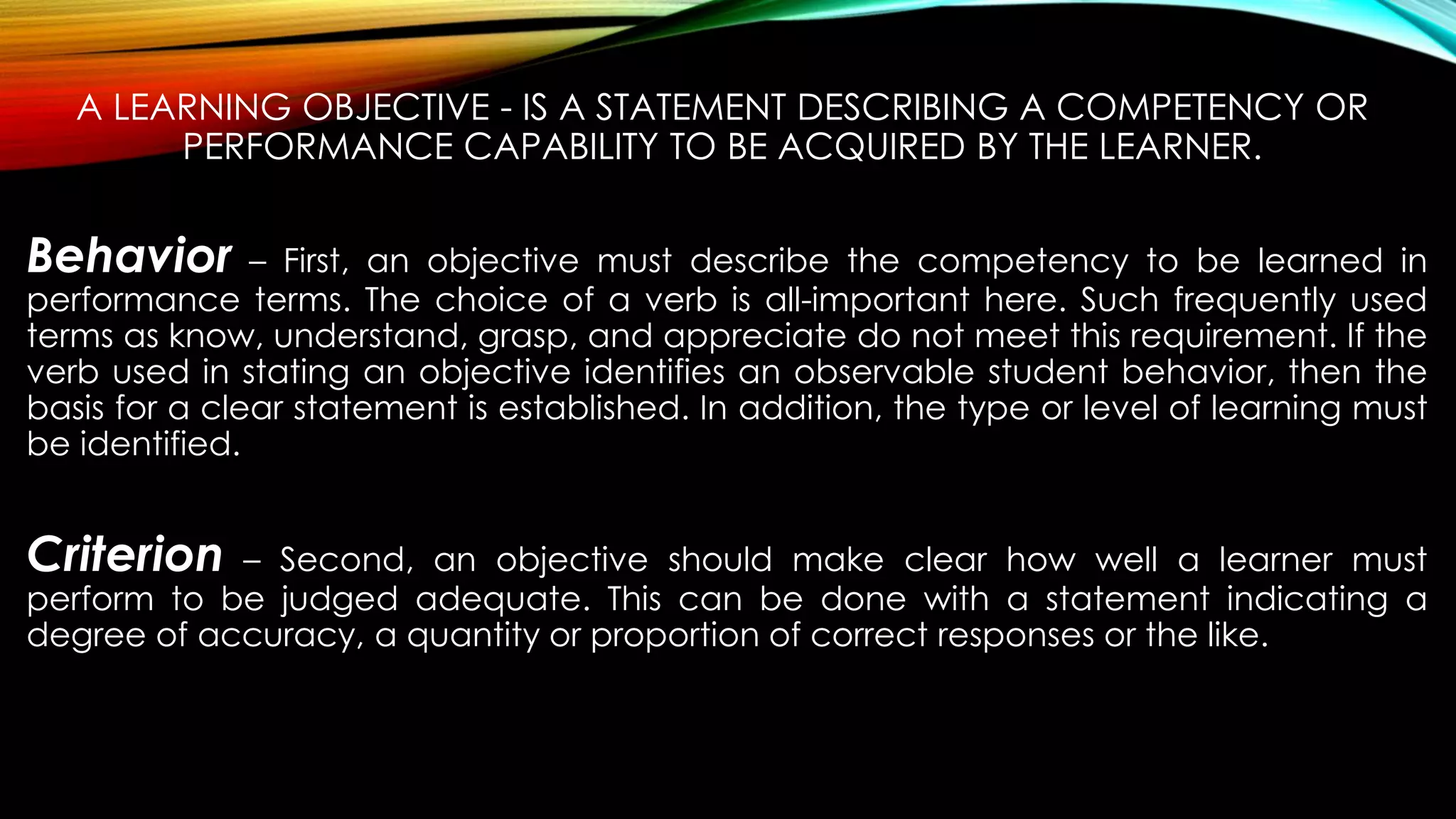 A LEARNING OBJECTIVE - IS A STATEMENT DESCRIBING A COMPETENCY OR
PERFORMANCE CAPABILITY TO BE ACQUIRED BY THE LEARNER.
Behavior – First, an objective must describe the competency to be learned in
performance terms. The choice of a verb is all-important here. Such frequently used
terms as know, understand, grasp, and appreciate do not meet this requirement. If the
verb used in stating an objective identifies an observable student behavior, then the
basis for a clear statement is established. In addition, the type or level of learning must
be identified.
Criterion – Second, an objective should make clear how well a learner must
perform to be judged adequate. This can be done with a statement indicating a
degree of accuracy, a quantity or proportion of correct responses or the like.
 