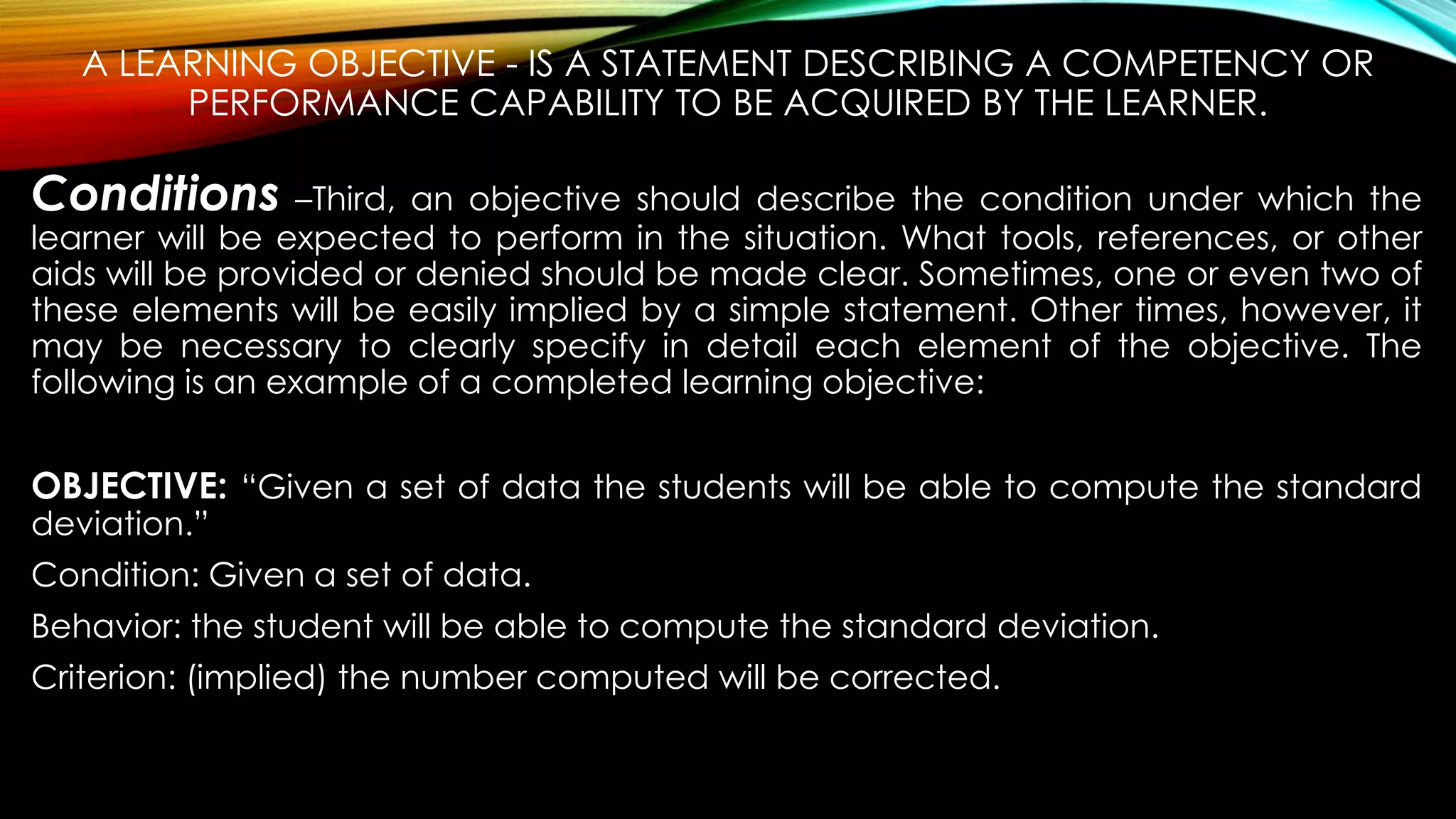 A LEARNING OBJECTIVE - IS A STATEMENT DESCRIBING A COMPETENCY OR
PERFORMANCE CAPABILITY TO BE ACQUIRED BY THE LEARNER.
Conditions –Third, an objective should describe the condition under which the
learner will be expected to perform in the situation. What tools, references, or other
aids will be provided or denied should be made clear. Sometimes, one or even two of
these elements will be easily implied by a simple statement. Other times, however, it
may be necessary to clearly specify in detail each element of the objective. The
following is an example of a completed learning objective:
OBJECTIVE: “Given a set of data the students will be able to compute the standard
deviation.”
Condition: Given a set of data.
Behavior: the student will be able to compute the standard deviation.
Criterion: (implied) the number computed will be corrected.
 