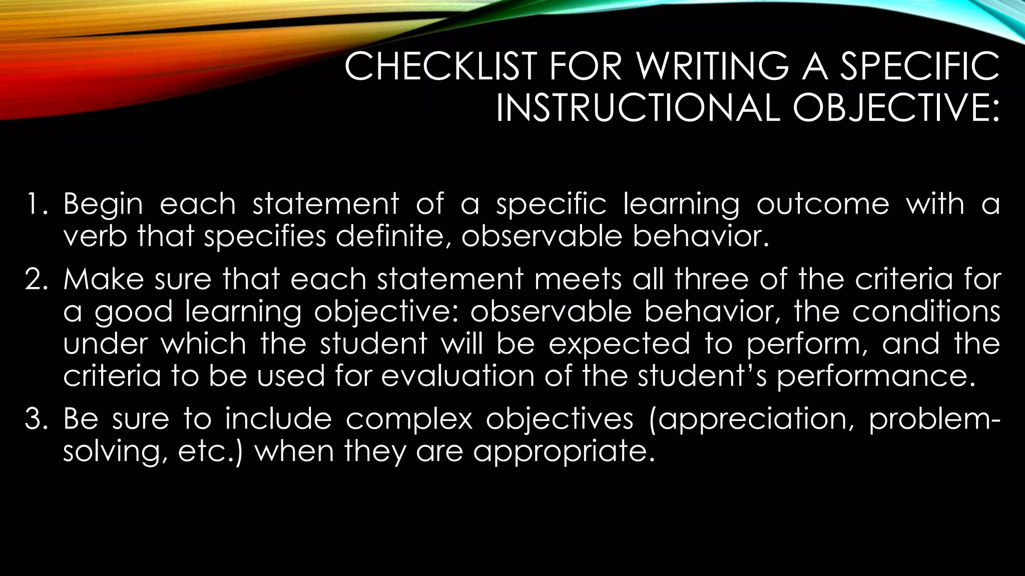 CHECKLIST FOR WRITING A SPECIFIC
INSTRUCTIONAL OBJECTIVE:
1. Begin each statement of a specific learning outcome with a
verb that specifies definite, observable behavior.
2. Make sure that each statement meets all three of the criteria for
a good learning objective: observable behavior, the conditions
under which the student will be expected to perform, and the
criteria to be used for evaluation of the student’s performance.
3. Be sure to include complex objectives (appreciation, problem-
solving, etc.) when they are appropriate.
 