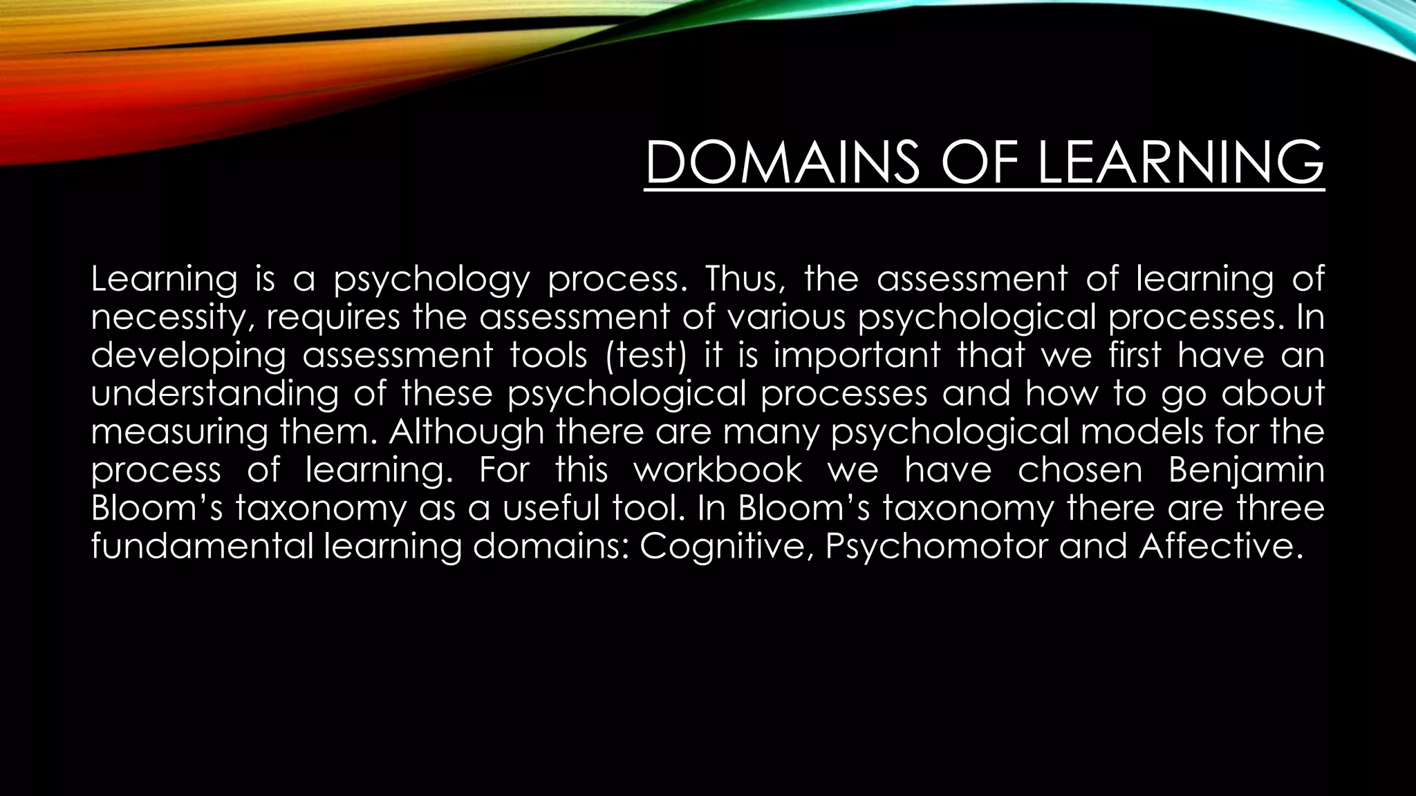 DOMAINS OF LEARNING
Learning is a psychology process. Thus, the assessment of learning of
necessity, requires the assessment of various psychological processes. In
developing assessment tools (test) it is important that we first have an
understanding of these psychological processes and how to go about
measuring them. Although there are many psychological models for the
process of learning. For this workbook we have chosen Benjamin
Bloom’s taxonomy as a useful tool. In Bloom’s taxonomy there are three
fundamental learning domains: Cognitive, Psychomotor and Affective.
 