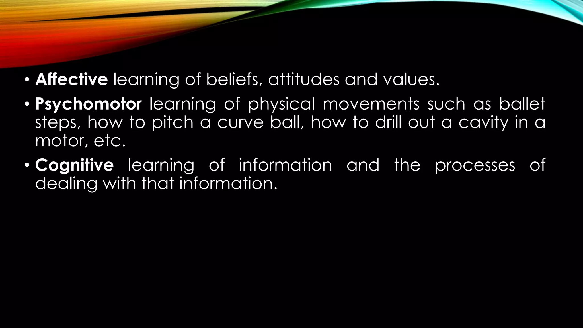 • Affective learning of beliefs, attitudes and values.
• Psychomotor learning of physical movements such as ballet
steps, how to pitch a curve ball, how to drill out a cavity in a
motor, etc.
• Cognitive learning of information and the processes of
dealing with that information.
 