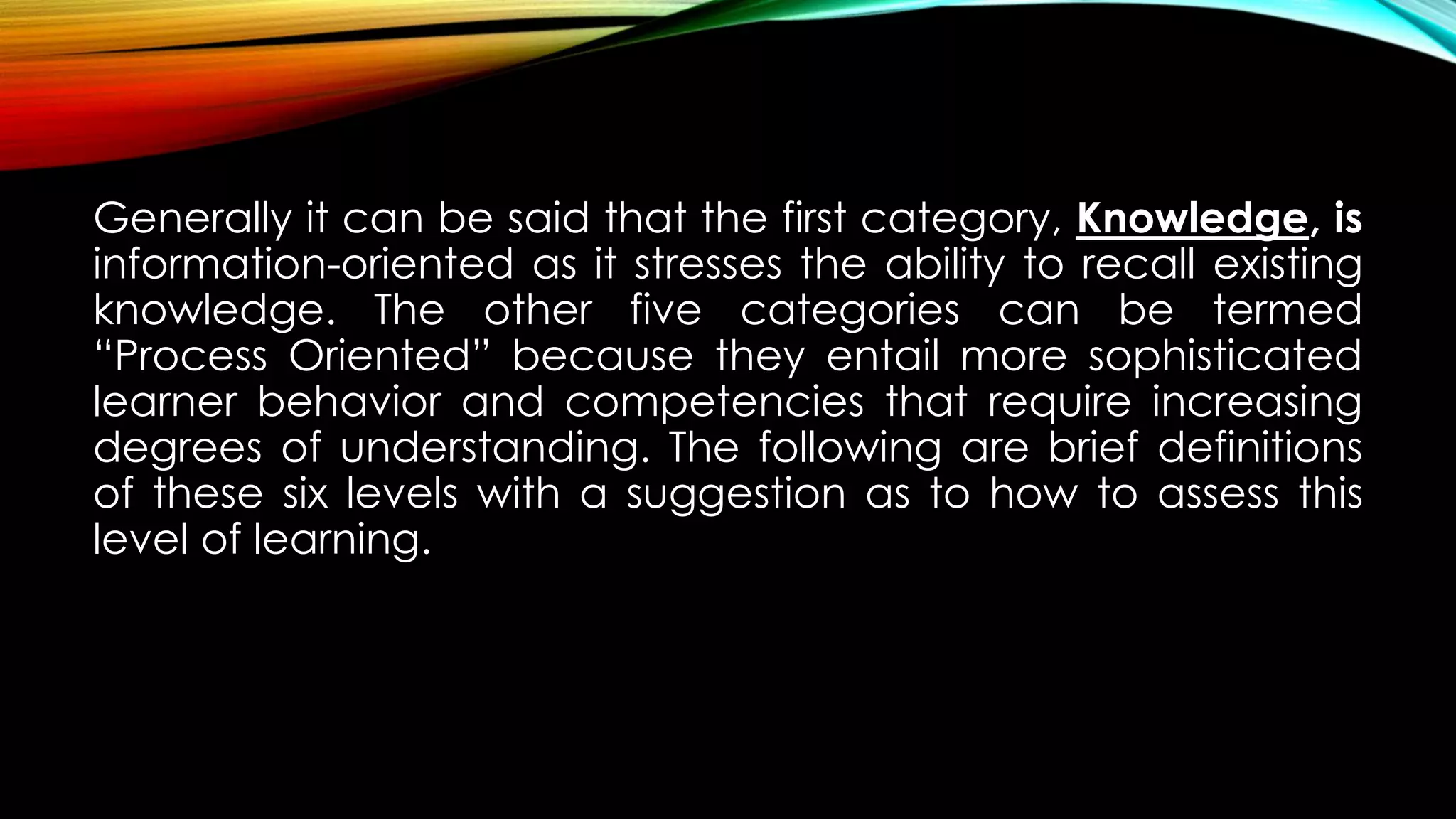 Generally it can be said that the first category, Knowledge, is
information-oriented as it stresses the ability to recall existing
knowledge. The other five categories can be termed
“Process Oriented” because they entail more sophisticated
learner behavior and competencies that require increasing
degrees of understanding. The following are brief definitions
of these six levels with a suggestion as to how to assess this
level of learning.
 