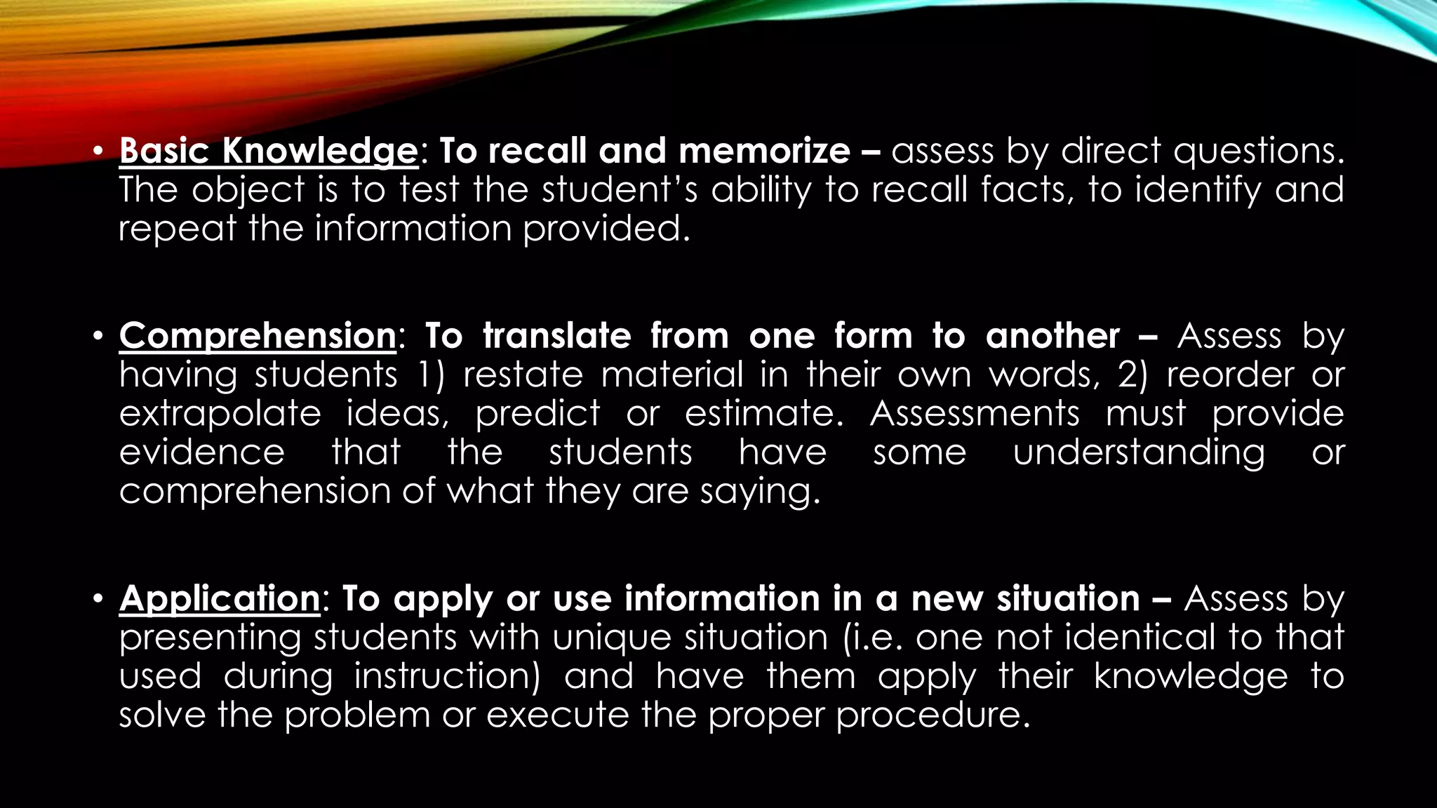 • Basic Knowledge: To recall and memorize – assess by direct questions.
The object is to test the student’s ability to recall facts, to identify and
repeat the information provided.
• Comprehension: To translate from one form to another – Assess by
having students 1) restate material in their own words, 2) reorder or
extrapolate ideas, predict or estimate. Assessments must provide
evidence that the students have some understanding or
comprehension of what they are saying.
• Application: To apply or use information in a new situation – Assess by
presenting students with unique situation (i.e. one not identical to that
used during instruction) and have them apply their knowledge to
solve the problem or execute the proper procedure.
 