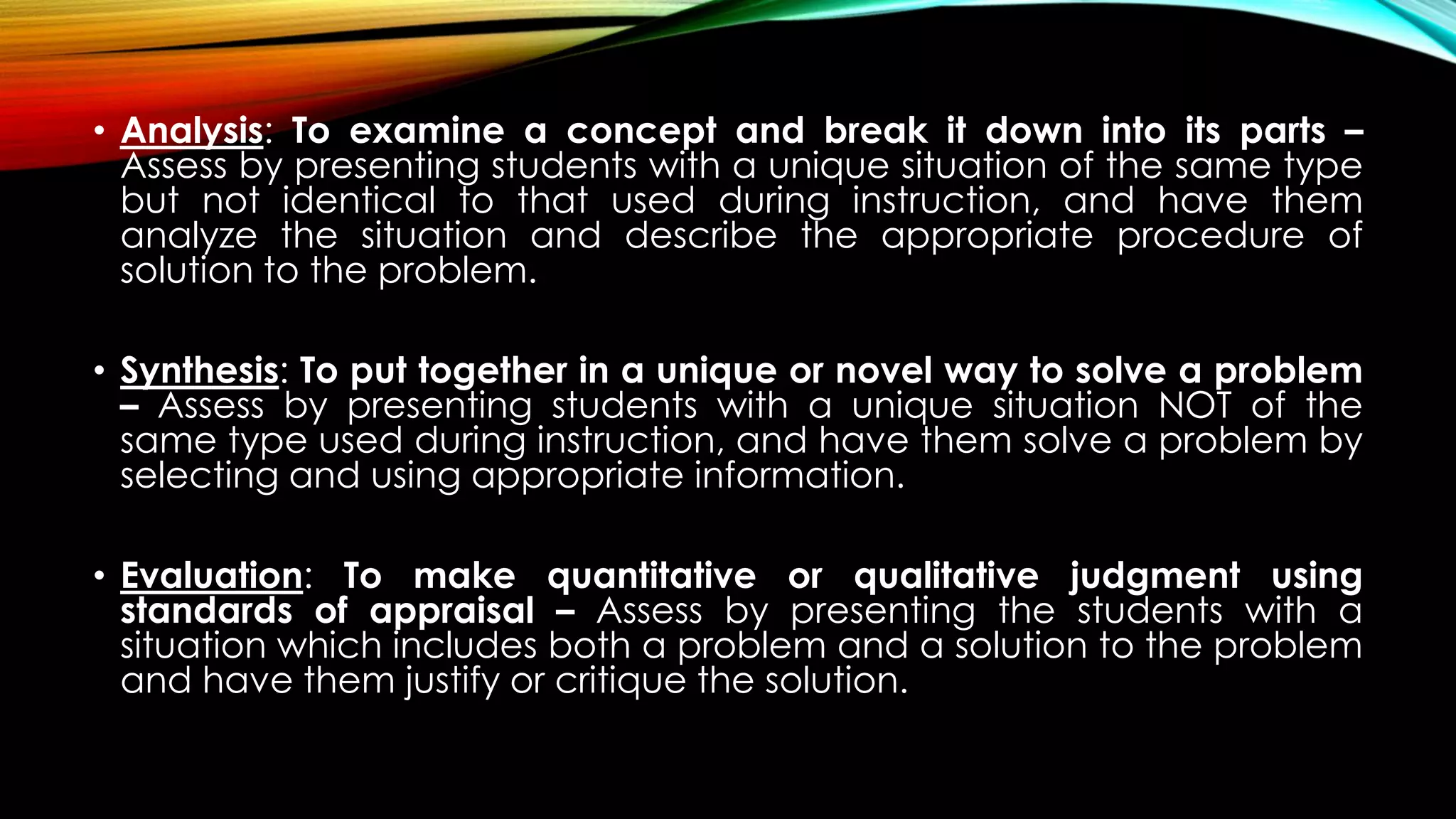• Analysis: To examine a concept and break it down into its parts –
Assess by presenting students with a unique situation of the same type
but not identical to that used during instruction, and have them
analyze the situation and describe the appropriate procedure of
solution to the problem.
• Synthesis: To put together in a unique or novel way to solve a problem
– Assess by presenting students with a unique situation NOT of the
same type used during instruction, and have them solve a problem by
selecting and using appropriate information.
• Evaluation: To make quantitative or qualitative judgment using
standards of appraisal – Assess by presenting the students with a
situation which includes both a problem and a solution to the problem
and have them justify or critique the solution.
 