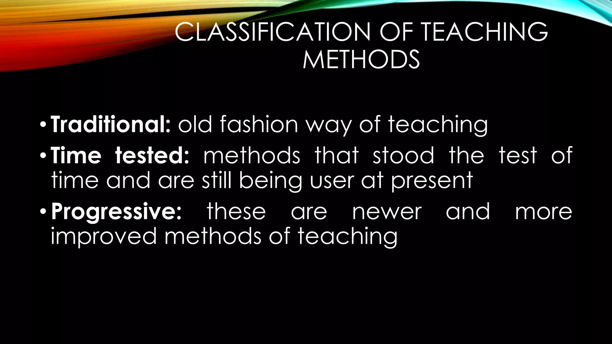 CLASSIFICATION OF TEACHING
METHODS
•Traditional: old fashion way of teaching
•Time tested: methods that stood the test of
time and are still being user at present
•Progressive: these are newer and more
improved methods of teaching
 