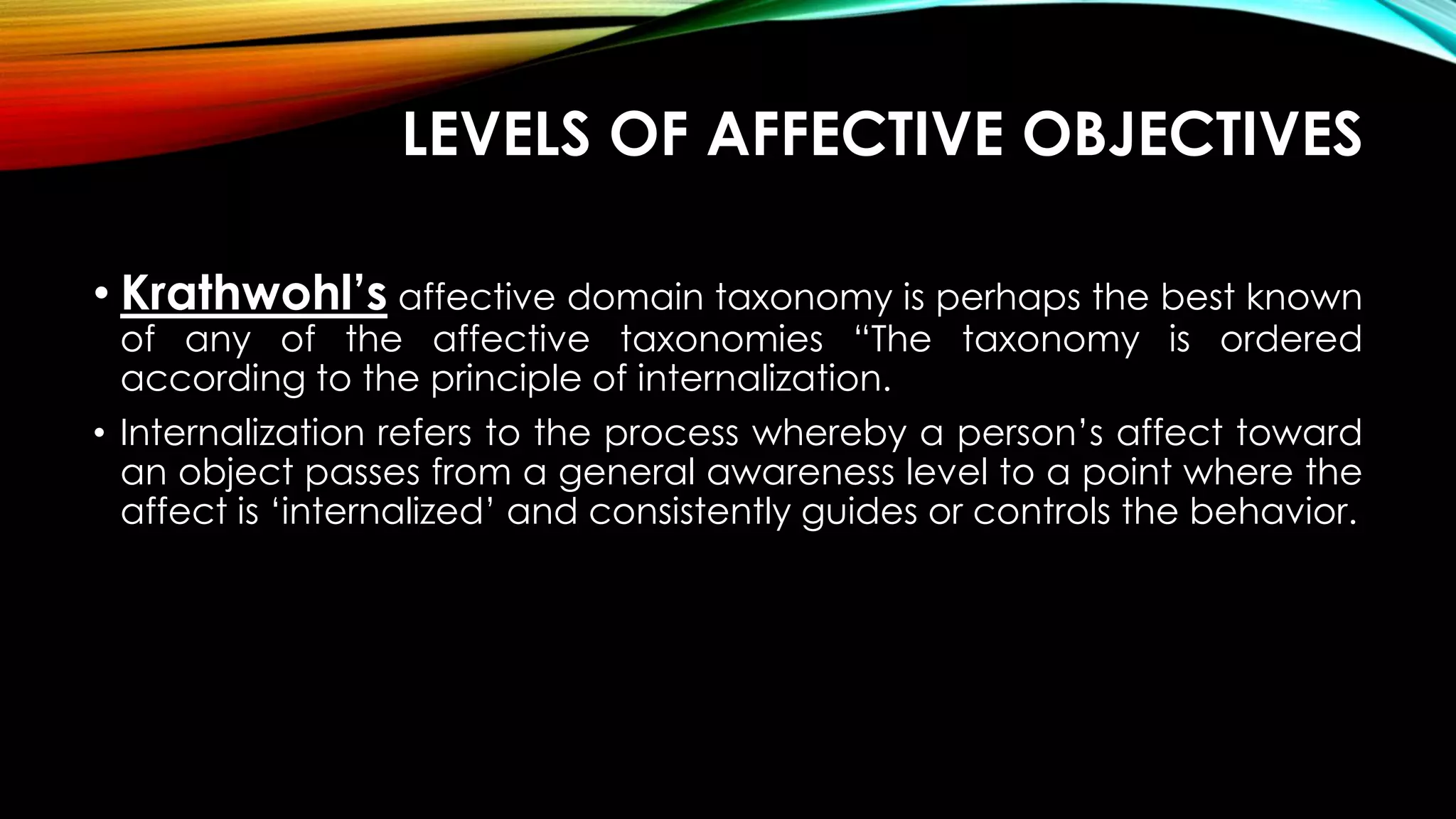 LEVELS OF AFFECTIVE OBJECTIVES
• Krathwohl’s affective domain taxonomy is perhaps the best known
of any of the affective taxonomies “The taxonomy is ordered
according to the principle of internalization.
• Internalization refers to the process whereby a person’s affect toward
an object passes from a general awareness level to a point where the
affect is ‘internalized’ and consistently guides or controls the behavior.
 