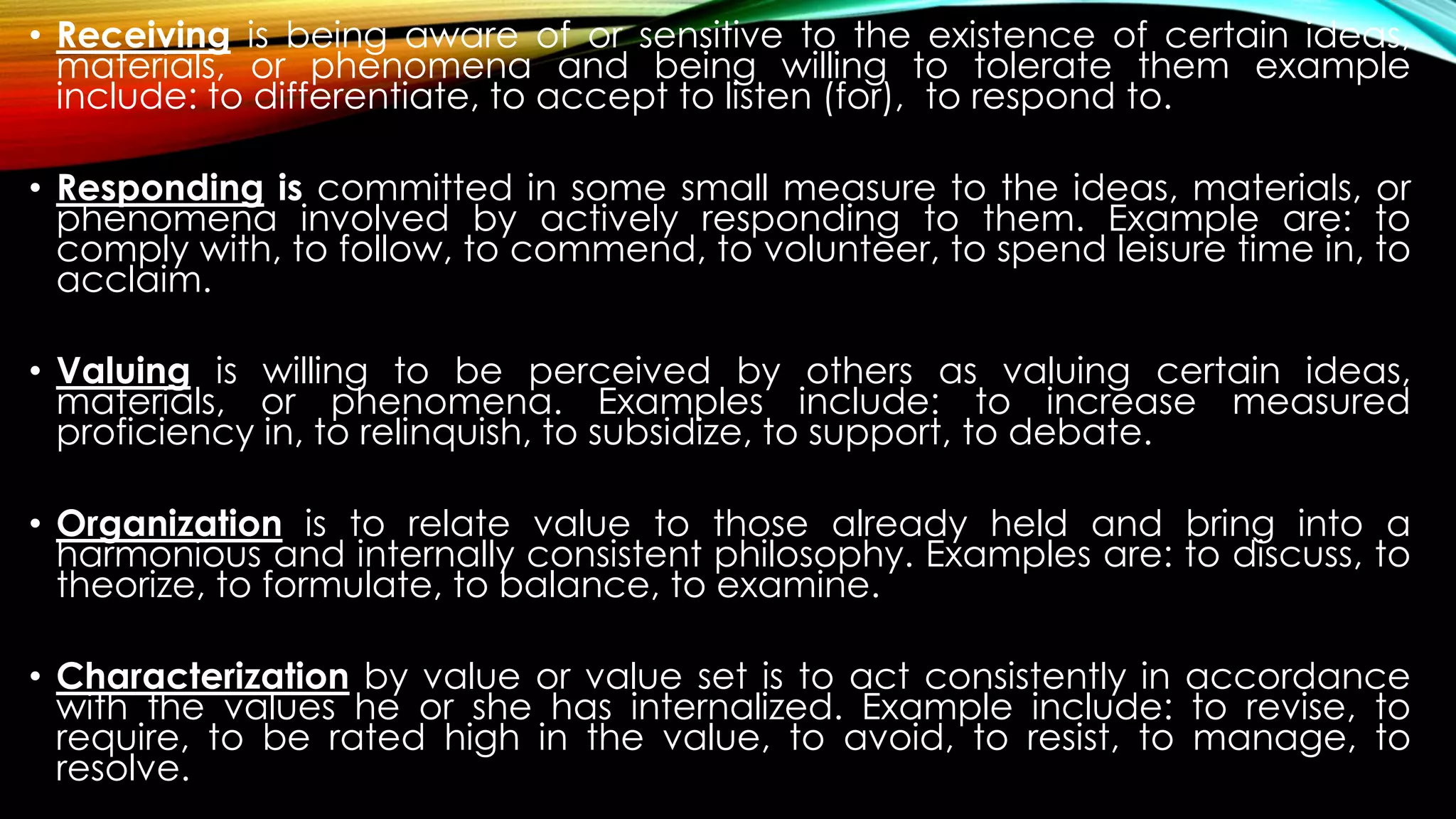 • Receiving is being aware of or sensitive to the existence of certain ideas,
materials, or phenomena and being willing to tolerate them example
include: to differentiate, to accept to listen (for), to respond to.
• Responding is committed in some small measure to the ideas, materials, or
phenomena involved by actively responding to them. Example are: to
comply with, to follow, to commend, to volunteer, to spend leisure time in, to
acclaim.
• Valuing is willing to be perceived by others as valuing certain ideas,
materials, or phenomena. Examples include: to increase measured
proficiency in, to relinquish, to subsidize, to support, to debate.
• Organization is to relate value to those already held and bring into a
harmonious and internally consistent philosophy. Examples are: to discuss, to
theorize, to formulate, to balance, to examine.
• Characterization by value or value set is to act consistently in accordance
with the values he or she has internalized. Example include: to revise, to
require, to be rated high in the value, to avoid, to resist, to manage, to
resolve.
 