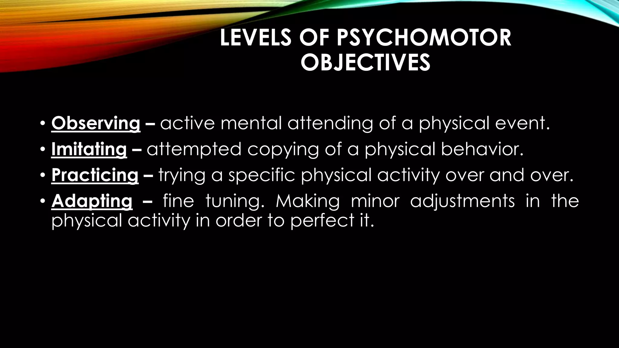 LEVELS OF PSYCHOMOTOR
OBJECTIVES
• Observing – active mental attending of a physical event.
• Imitating – attempted copying of a physical behavior.
• Practicing – trying a specific physical activity over and over.
• Adapting – fine tuning. Making minor adjustments in the
physical activity in order to perfect it.
 