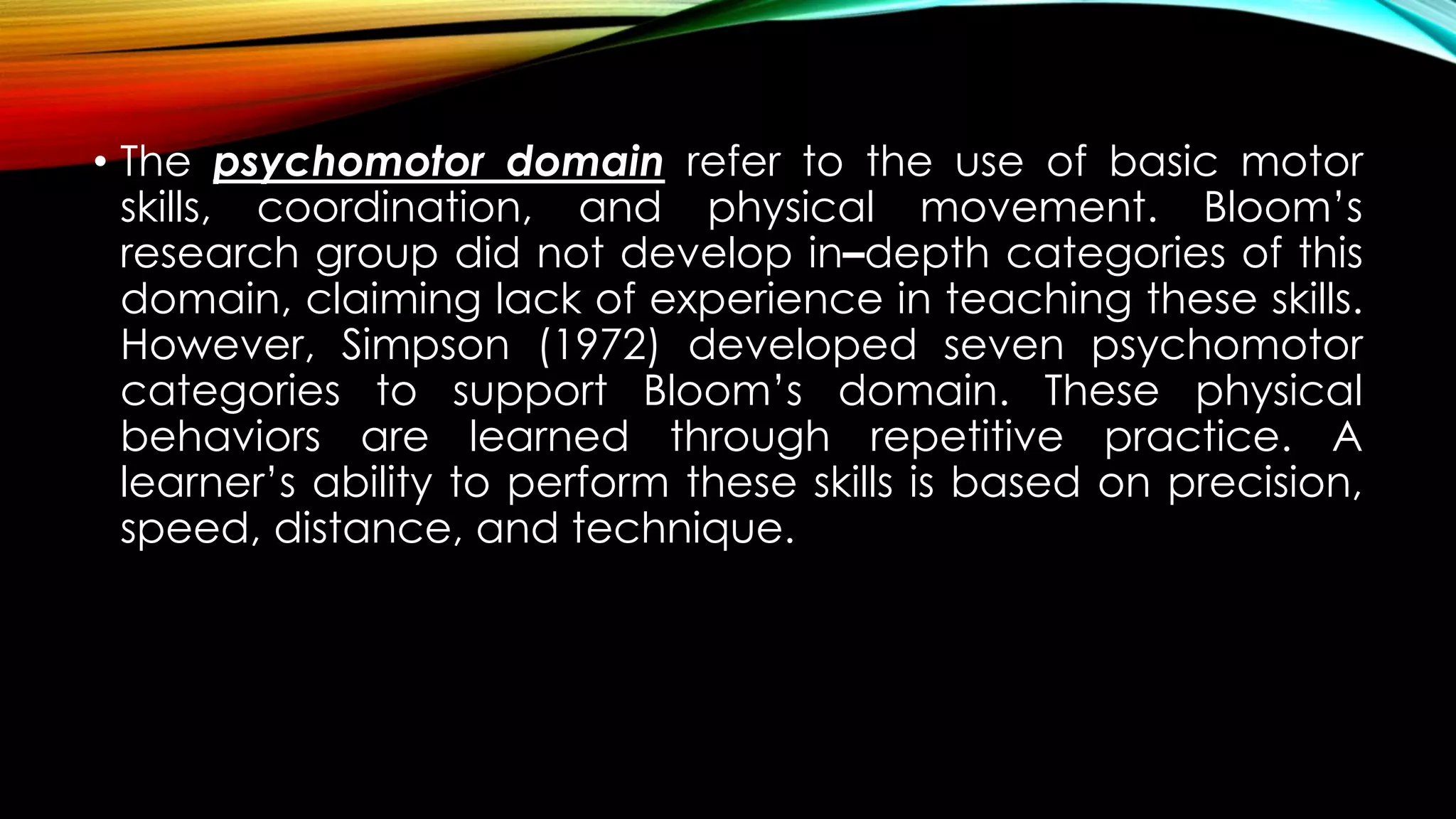 • The psychomotor domain refer to the use of basic motor
skills, coordination, and physical movement. Bloom’s
research group did not develop in–depth categories of this
domain, claiming lack of experience in teaching these skills.
However, Simpson (1972) developed seven psychomotor
categories to support Bloom’s domain. These physical
behaviors are learned through repetitive practice. A
learner’s ability to perform these skills is based on precision,
speed, distance, and technique.
 
