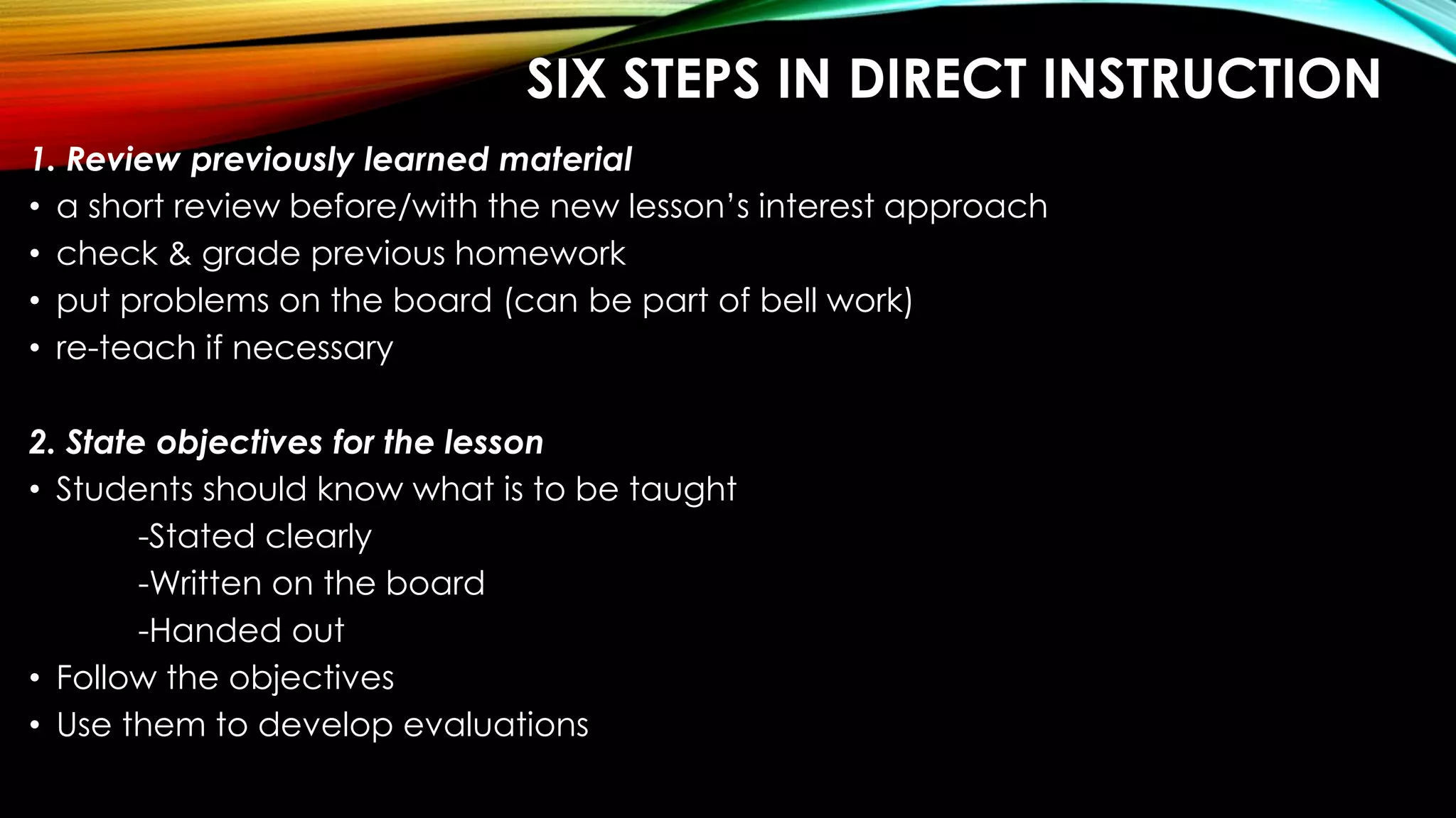 SIX STEPS IN DIRECT INSTRUCTION
1. Review previously learned material
• a short review before/with the new lesson’s interest approach
• check & grade previous homework
• put problems on the board (can be part of bell work)
• re-teach if necessary
2. State objectives for the lesson
• Students should know what is to be taught
-Stated clearly
-Written on the board
-Handed out
• Follow the objectives
• Use them to develop evaluations
 