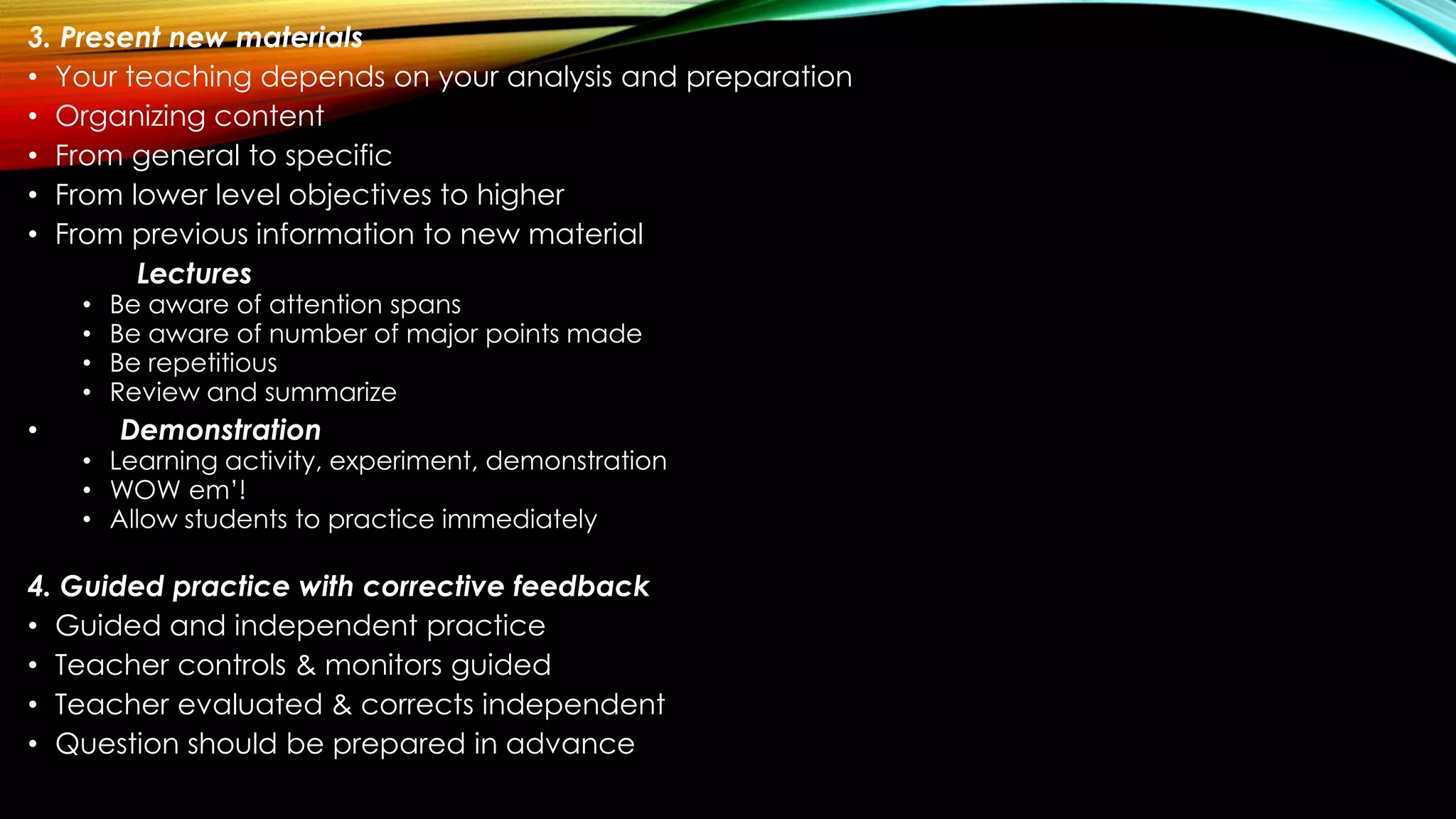 3. Present new materials
• Your teaching depends on your analysis and preparation
• Organizing content
• From general to specific
• From lower level objectives to higher
• From previous information to new material
Lectures
• Be aware of attention spans
• Be aware of number of major points made
• Be repetitious
• Review and summarize
• Demonstration
• Learning activity, experiment, demonstration
• WOW em’!
• Allow students to practice immediately
4. Guided practice with corrective feedback
• Guided and independent practice
• Teacher controls & monitors guided
• Teacher evaluated & corrects independent
• Question should be prepared in advance
 
