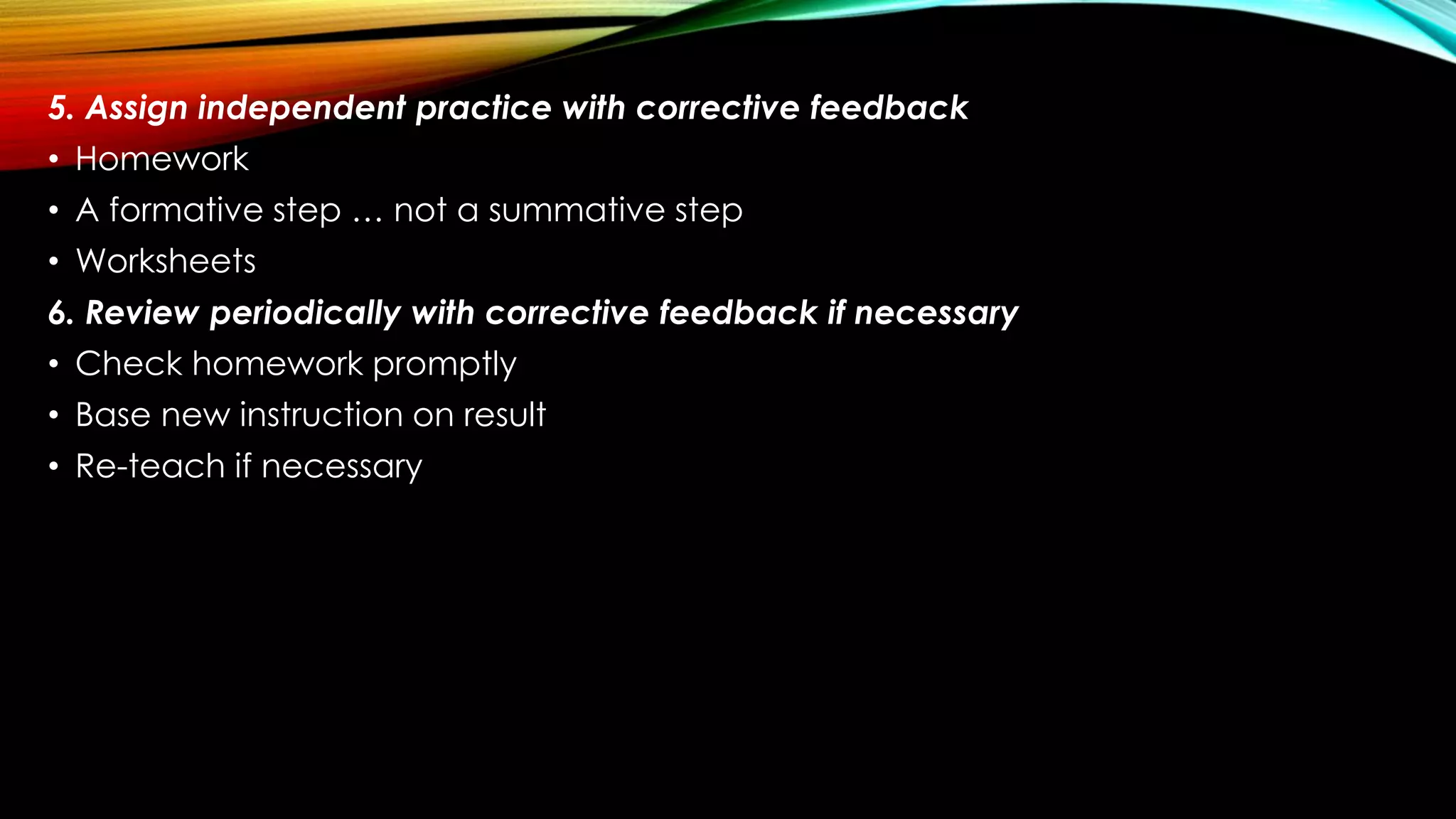 5. Assign independent practice with corrective feedback
• Homework
• A formative step … not a summative step
• Worksheets
6. Review periodically with corrective feedback if necessary
• Check homework promptly
• Base new instruction on result
• Re-teach if necessary
 