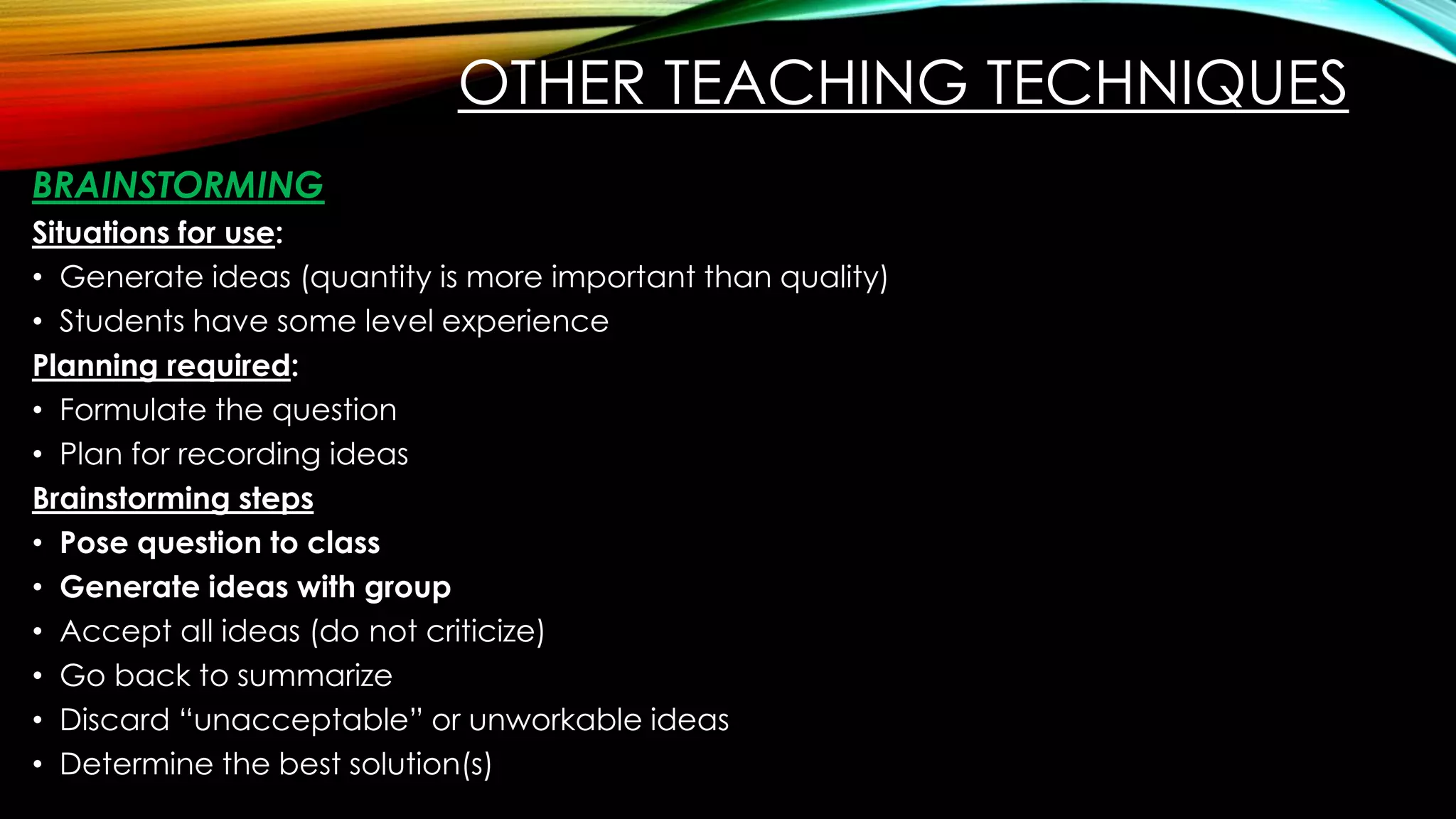 OTHER TEACHING TECHNIQUES
BRAINSTORMING
Situations for use:
• Generate ideas (quantity is more important than quality)
• Students have some level experience
Planning required:
• Formulate the question
• Plan for recording ideas
Brainstorming steps
• Pose question to class
• Generate ideas with group
• Accept all ideas (do not criticize)
• Go back to summarize
• Discard “unacceptable” or unworkable ideas
• Determine the best solution(s)
 
