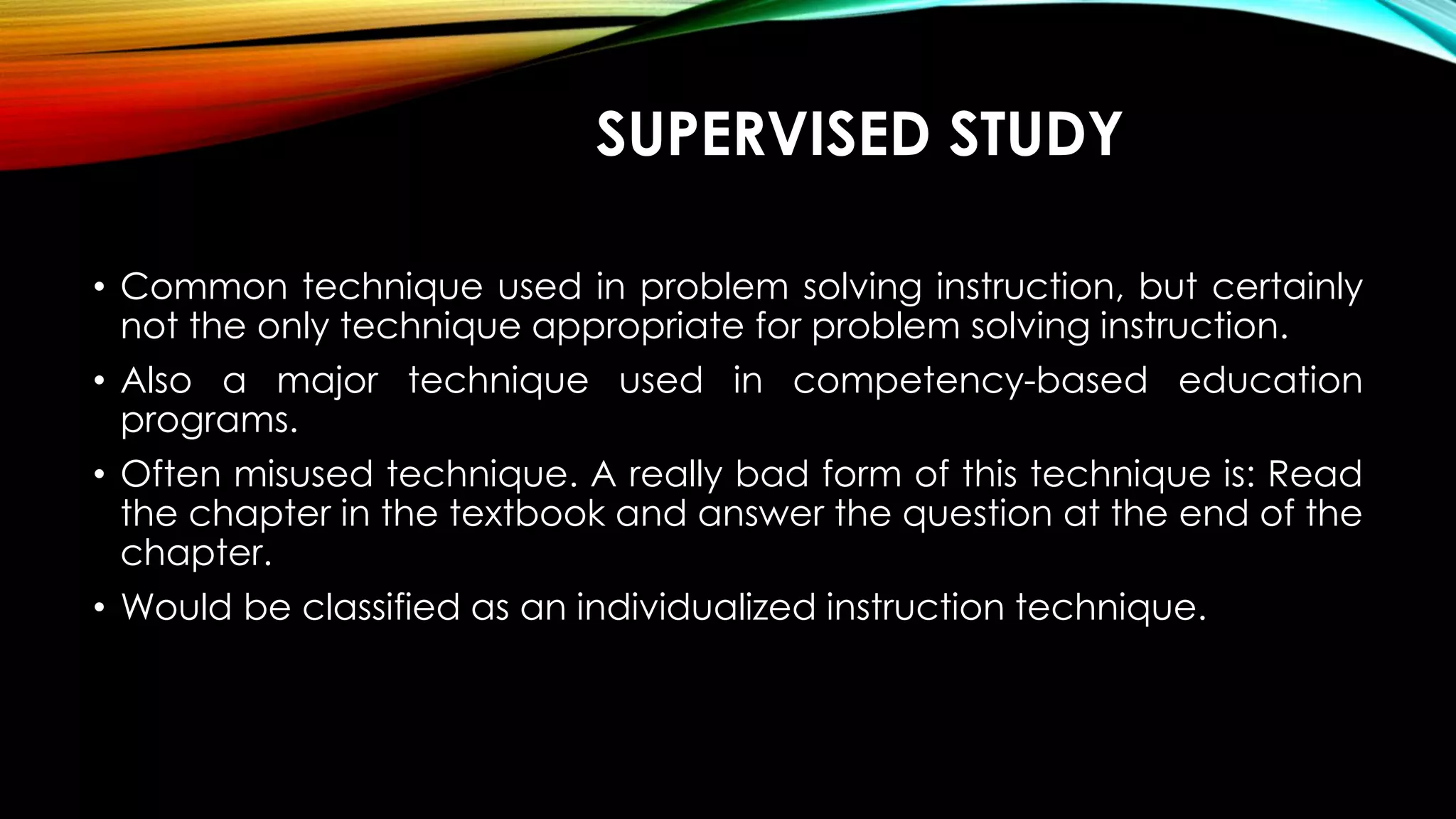 SUPERVISED STUDY
• Common technique used in problem solving instruction, but certainly
not the only technique appropriate for problem solving instruction.
• Also a major technique used in competency-based education
programs.
• Often misused technique. A really bad form of this technique is: Read
the chapter in the textbook and answer the question at the end of the
chapter.
• Would be classified as an individualized instruction technique.
 