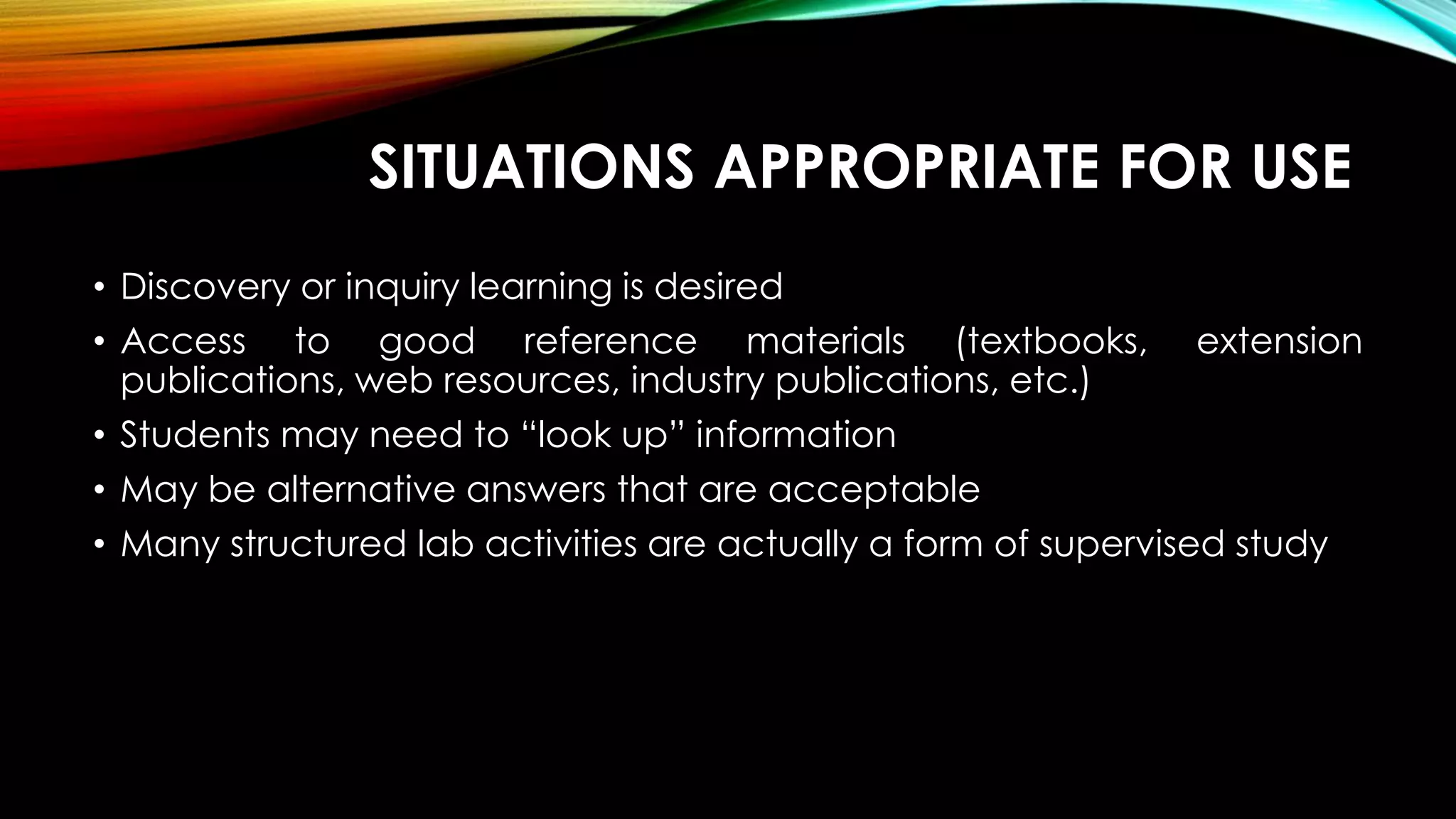 SITUATIONS APPROPRIATE FOR USE
• Discovery or inquiry learning is desired
• Access to good reference materials (textbooks, extension
publications, web resources, industry publications, etc.)
• Students may need to “look up” information
• May be alternative answers that are acceptable
• Many structured lab activities are actually a form of supervised study
 