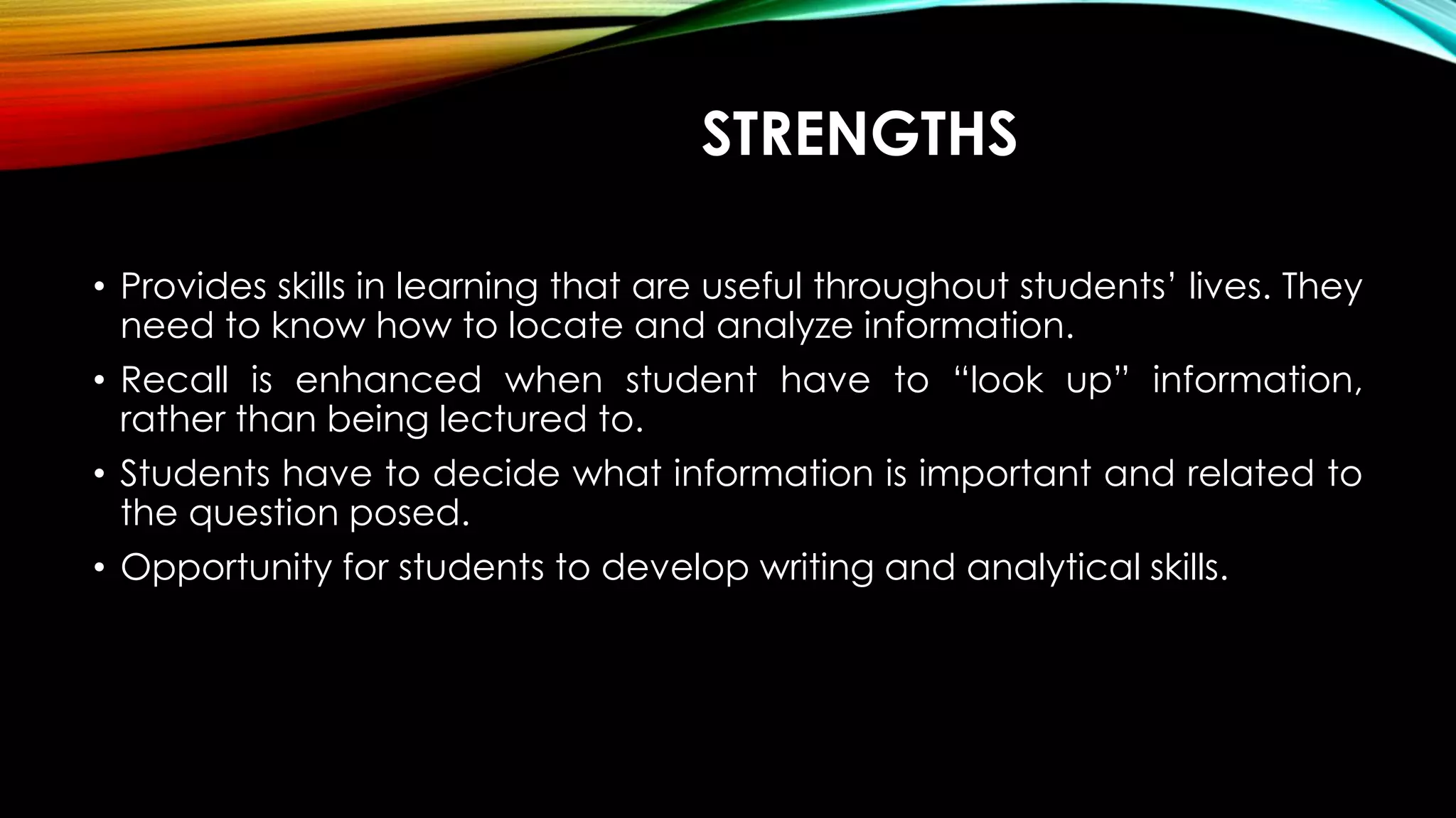 STRENGTHS
• Provides skills in learning that are useful throughout students’ lives. They
need to know how to locate and analyze information.
• Recall is enhanced when student have to “look up” information,
rather than being lectured to.
• Students have to decide what information is important and related to
the question posed.
• Opportunity for students to develop writing and analytical skills.
 