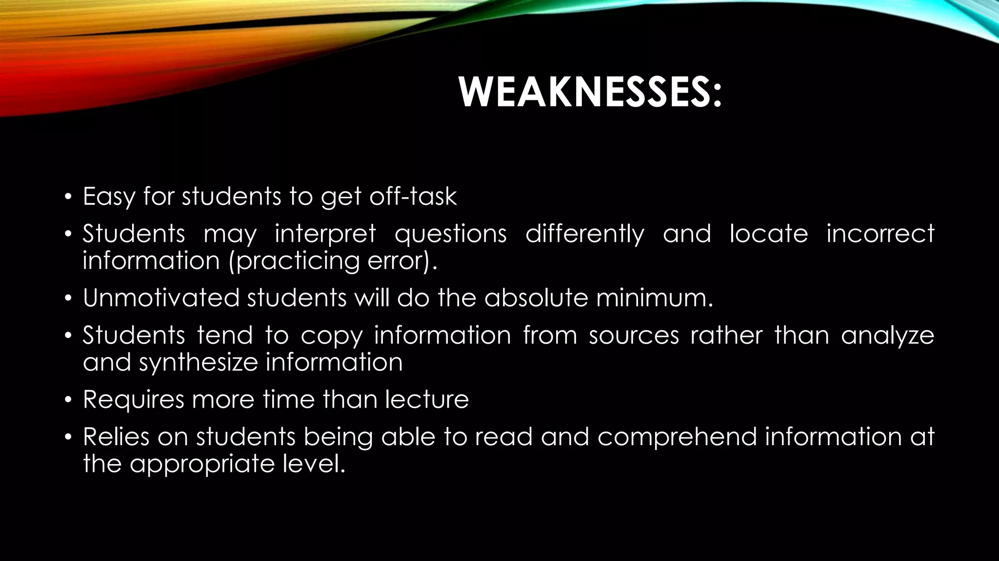WEAKNESSES:
• Easy for students to get off-task
• Students may interpret questions differently and locate incorrect
information (practicing error).
• Unmotivated students will do the absolute minimum.
• Students tend to copy information from sources rather than analyze
and synthesize information
• Requires more time than lecture
• Relies on students being able to read and comprehend information at
the appropriate level.
 