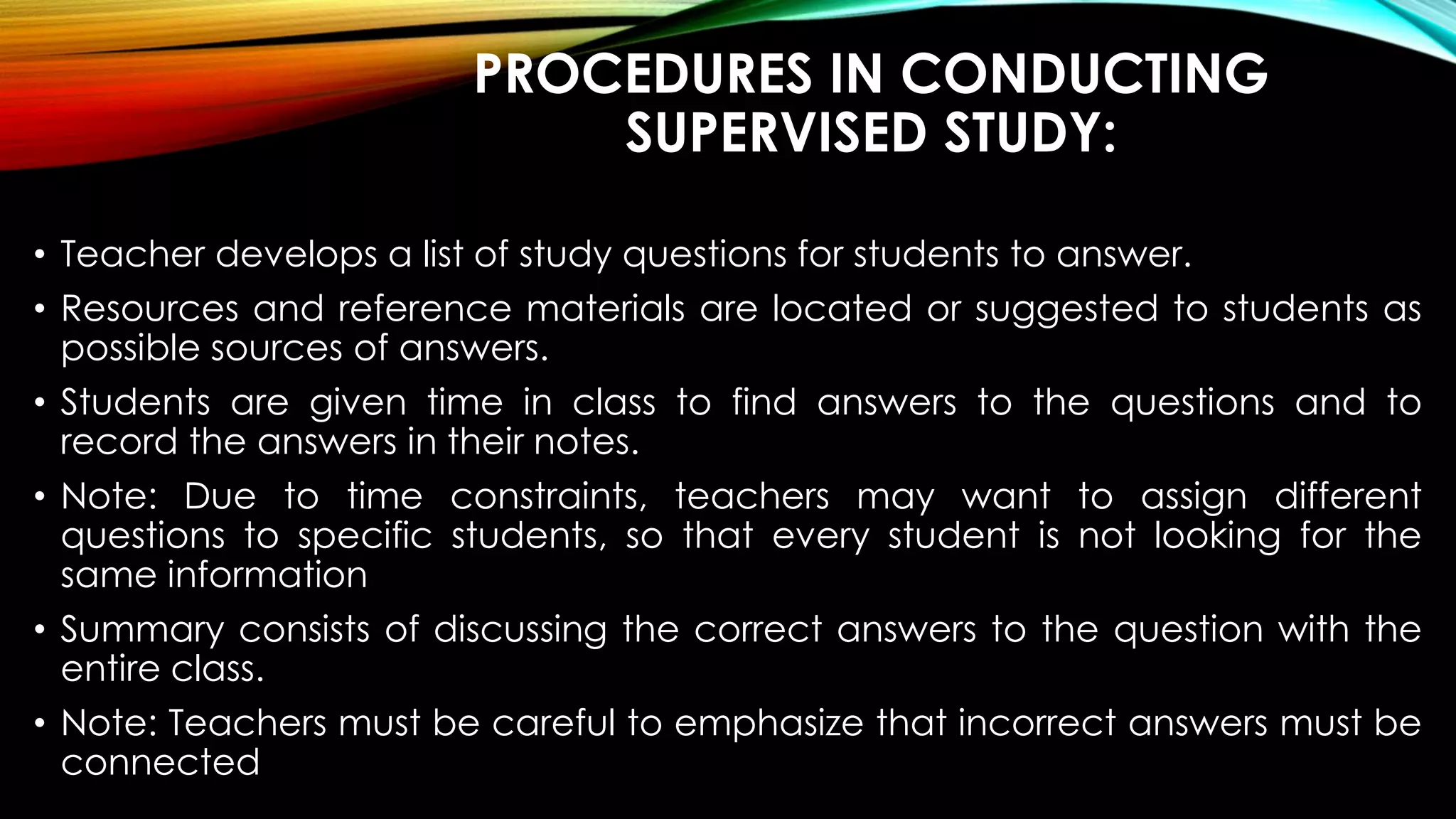 PROCEDURES IN CONDUCTING
SUPERVISED STUDY:
• Teacher develops a list of study questions for students to answer.
• Resources and reference materials are located or suggested to students as
possible sources of answers.
• Students are given time in class to find answers to the questions and to
record the answers in their notes.
• Note: Due to time constraints, teachers may want to assign different
questions to specific students, so that every student is not looking for the
same information
• Summary consists of discussing the correct answers to the question with the
entire class.
• Note: Teachers must be careful to emphasize that incorrect answers must be
connected
 