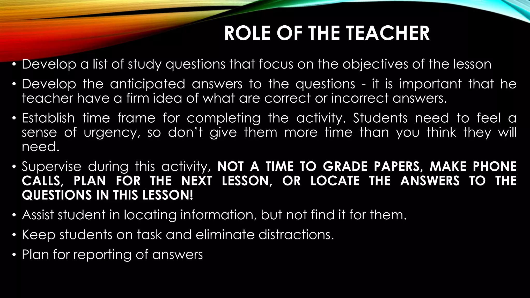 ROLE OF THE TEACHER
• Develop a list of study questions that focus on the objectives of the lesson
• Develop the anticipated answers to the questions - it is important that he
teacher have a firm idea of what are correct or incorrect answers.
• Establish time frame for completing the activity. Students need to feel a
sense of urgency, so don’t give them more time than you think they will
need.
• Supervise during this activity, NOT A TIME TO GRADE PAPERS, MAKE PHONE
CALLS, PLAN FOR THE NEXT LESSON, OR LOCATE THE ANSWERS TO THE
QUESTIONS IN THIS LESSON!
• Assist student in locating information, but not find it for them.
• Keep students on task and eliminate distractions.
• Plan for reporting of answers
 
