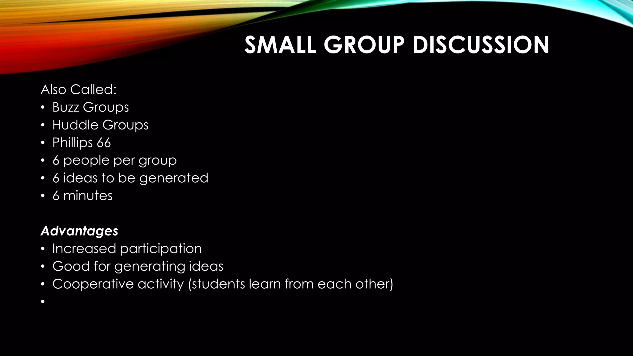 SMALL GROUP DISCUSSION
Also Called:
• Buzz Groups
• Huddle Groups
• Phillips 66
• 6 people per group
• 6 ideas to be generated
• 6 minutes
Advantages
• Increased participation
• Good for generating ideas
• Cooperative activity (students learn from each other)
•
 