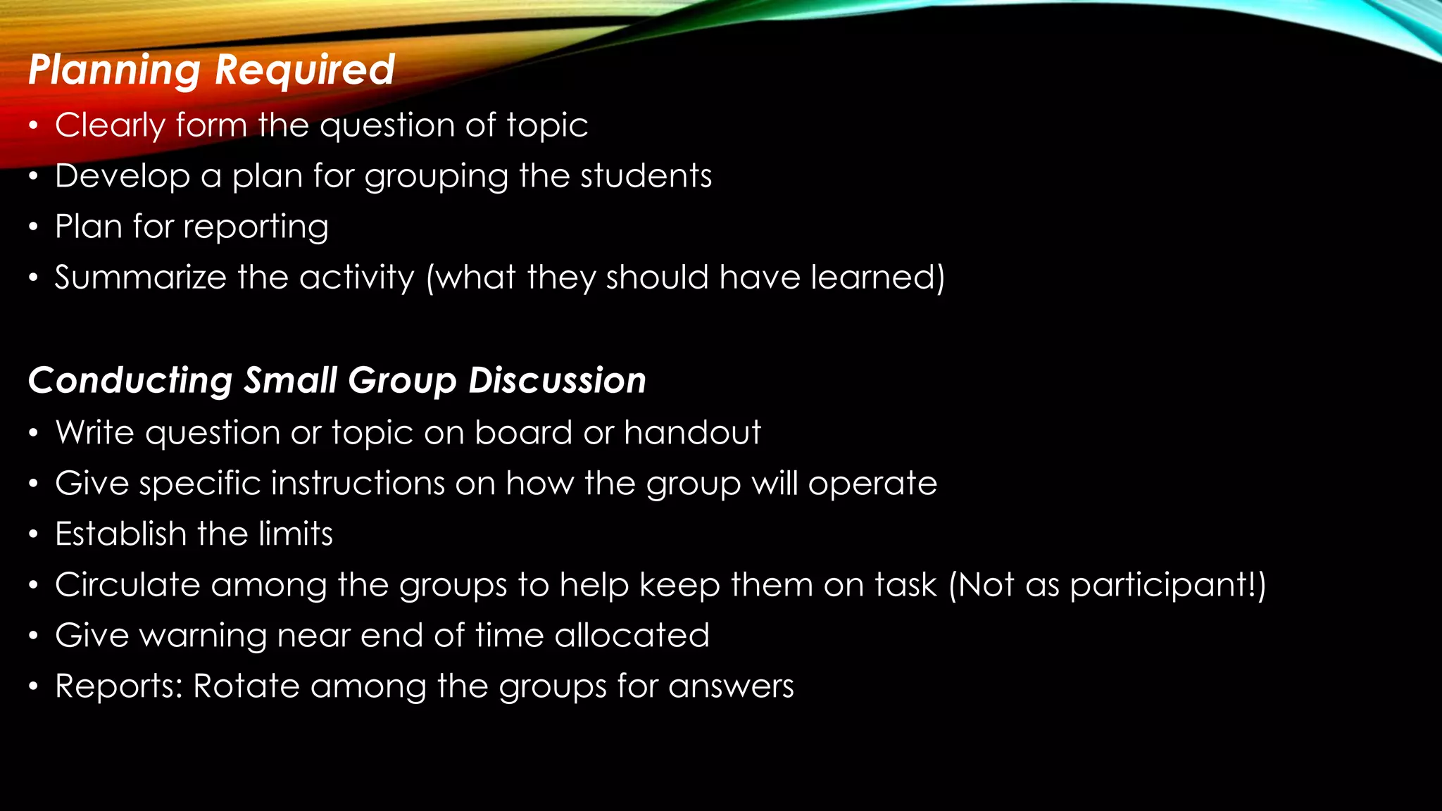 Planning Required
• Clearly form the question of topic
• Develop a plan for grouping the students
• Plan for reporting
• Summarize the activity (what they should have learned)
Conducting Small Group Discussion
• Write question or topic on board or handout
• Give specific instructions on how the group will operate
• Establish the limits
• Circulate among the groups to help keep them on task (Not as participant!)
• Give warning near end of time allocated
• Reports: Rotate among the groups for answers
 