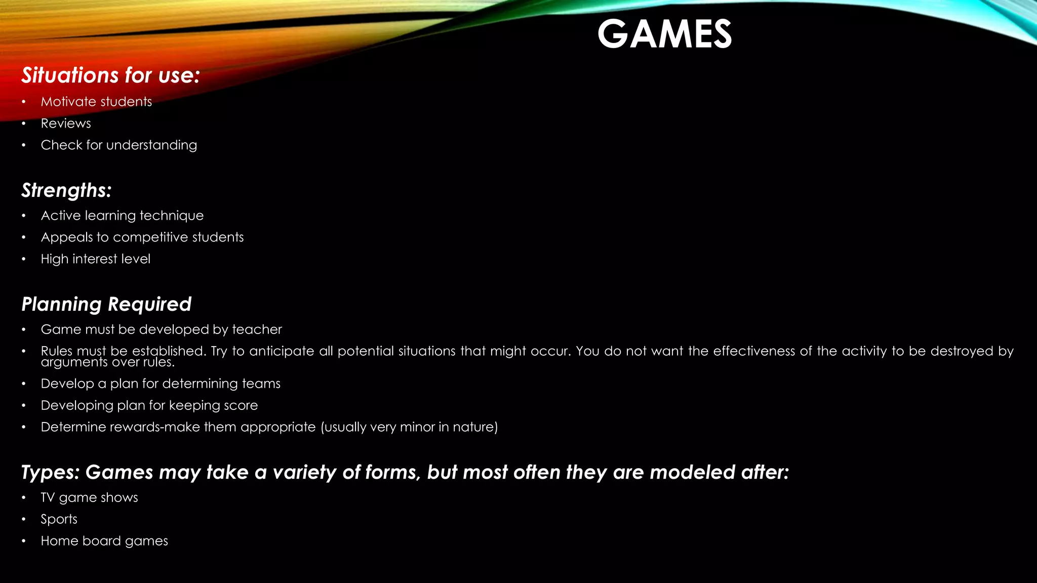 GAMES
Situations for use:
• Motivate students
• Reviews
• Check for understanding
Strengths:
• Active learning technique
• Appeals to competitive students
• High interest level
Planning Required
• Game must be developed by teacher
• Rules must be established. Try to anticipate all potential situations that might occur. You do not want the effectiveness of the activity to be destroyed by
arguments over rules.
• Develop a plan for determining teams
• Developing plan for keeping score
• Determine rewards-make them appropriate (usually very minor in nature)
Types: Games may take a variety of forms, but most often they are modeled after:
• TV game shows
• Sports
• Home board games
 