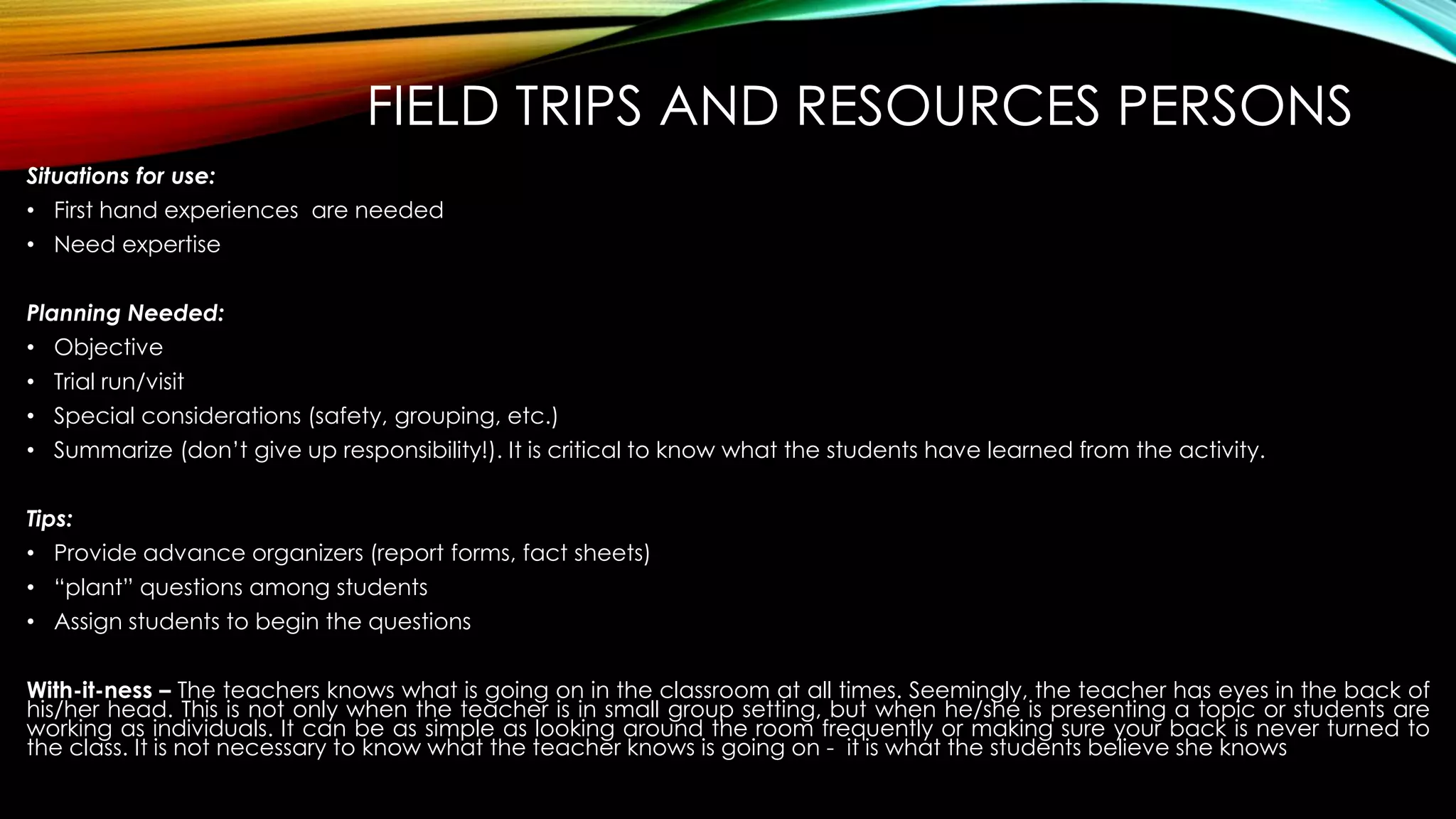 FIELD TRIPS AND RESOURCES PERSONS
Situations for use:
• First hand experiences are needed
• Need expertise
Planning Needed:
• Objective
• Trial run/visit
• Special considerations (safety, grouping, etc.)
• Summarize (don’t give up responsibility!). It is critical to know what the students have learned from the activity.
Tips:
• Provide advance organizers (report forms, fact sheets)
• “plant” questions among students
• Assign students to begin the questions
With-it-ness – The teachers knows what is going on in the classroom at all times. Seemingly, the teacher has eyes in the back of
his/her head. This is not only when the teacher is in small group setting, but when he/she is presenting a topic or students are
working as individuals. It can be as simple as looking around the room frequently or making sure your back is never turned to
the class. It is not necessary to know what the teacher knows is going on - it is what the students believe she knows
 