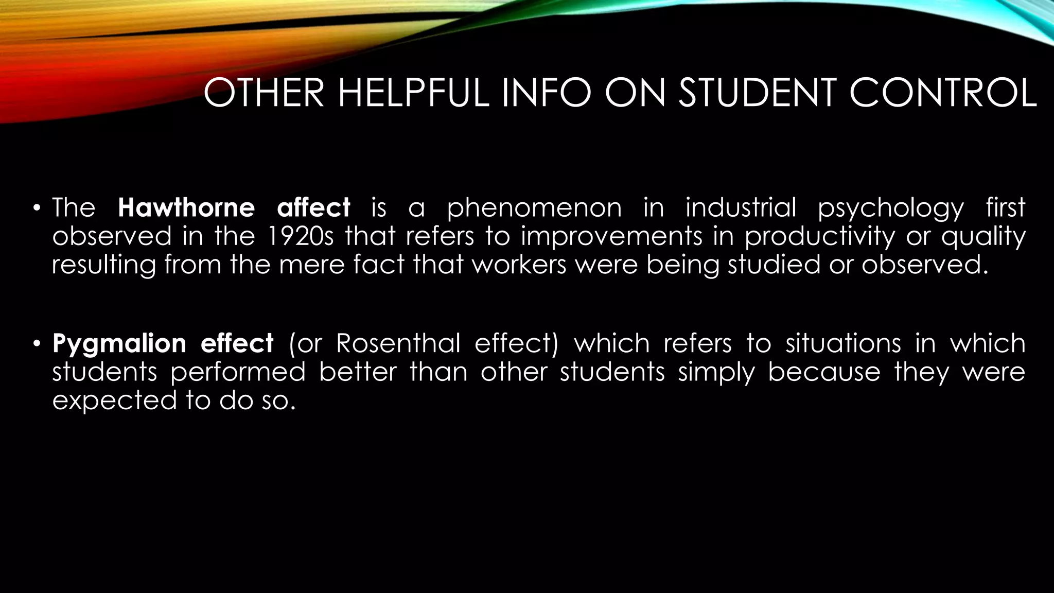 OTHER HELPFUL INFO ON STUDENT CONTROL
• The Hawthorne affect is a phenomenon in industrial psychology first
observed in the 1920s that refers to improvements in productivity or quality
resulting from the mere fact that workers were being studied or observed.
• Pygmalion effect (or Rosenthal effect) which refers to situations in which
students performed better than other students simply because they were
expected to do so.
 