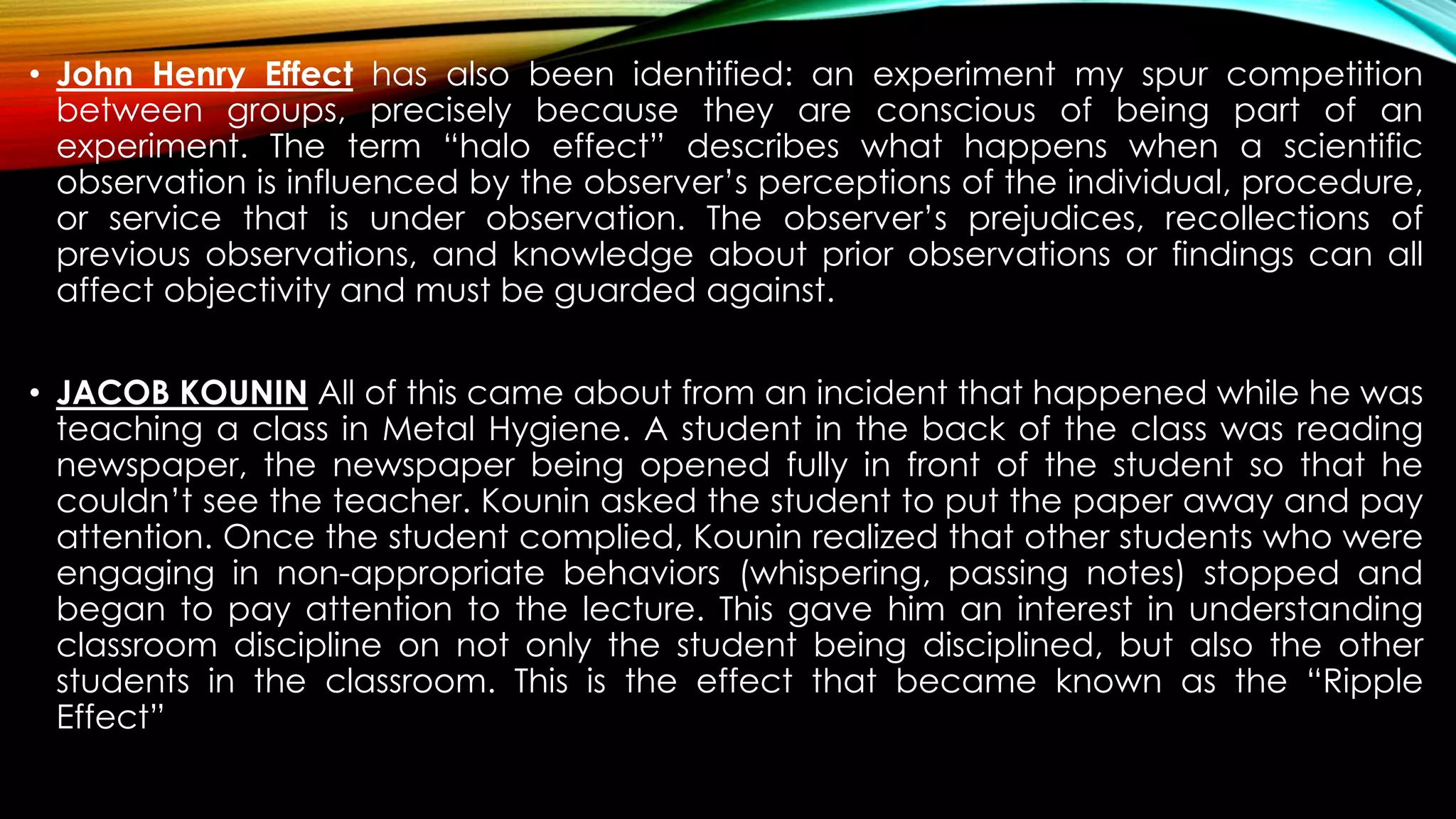 • John Henry Effect has also been identified: an experiment my spur competition
between groups, precisely because they are conscious of being part of an
experiment. The term “halo effect” describes what happens when a scientific
observation is influenced by the observer’s perceptions of the individual, procedure,
or service that is under observation. The observer’s prejudices, recollections of
previous observations, and knowledge about prior observations or findings can all
affect objectivity and must be guarded against.
• JACOB KOUNIN All of this came about from an incident that happened while he was
teaching a class in Metal Hygiene. A student in the back of the class was reading
newspaper, the newspaper being opened fully in front of the student so that he
couldn’t see the teacher. Kounin asked the student to put the paper away and pay
attention. Once the student complied, Kounin realized that other students who were
engaging in non-appropriate behaviors (whispering, passing notes) stopped and
began to pay attention to the lecture. This gave him an interest in understanding
classroom discipline on not only the student being disciplined, but also the other
students in the classroom. This is the effect that became known as the “Ripple
Effect”
 