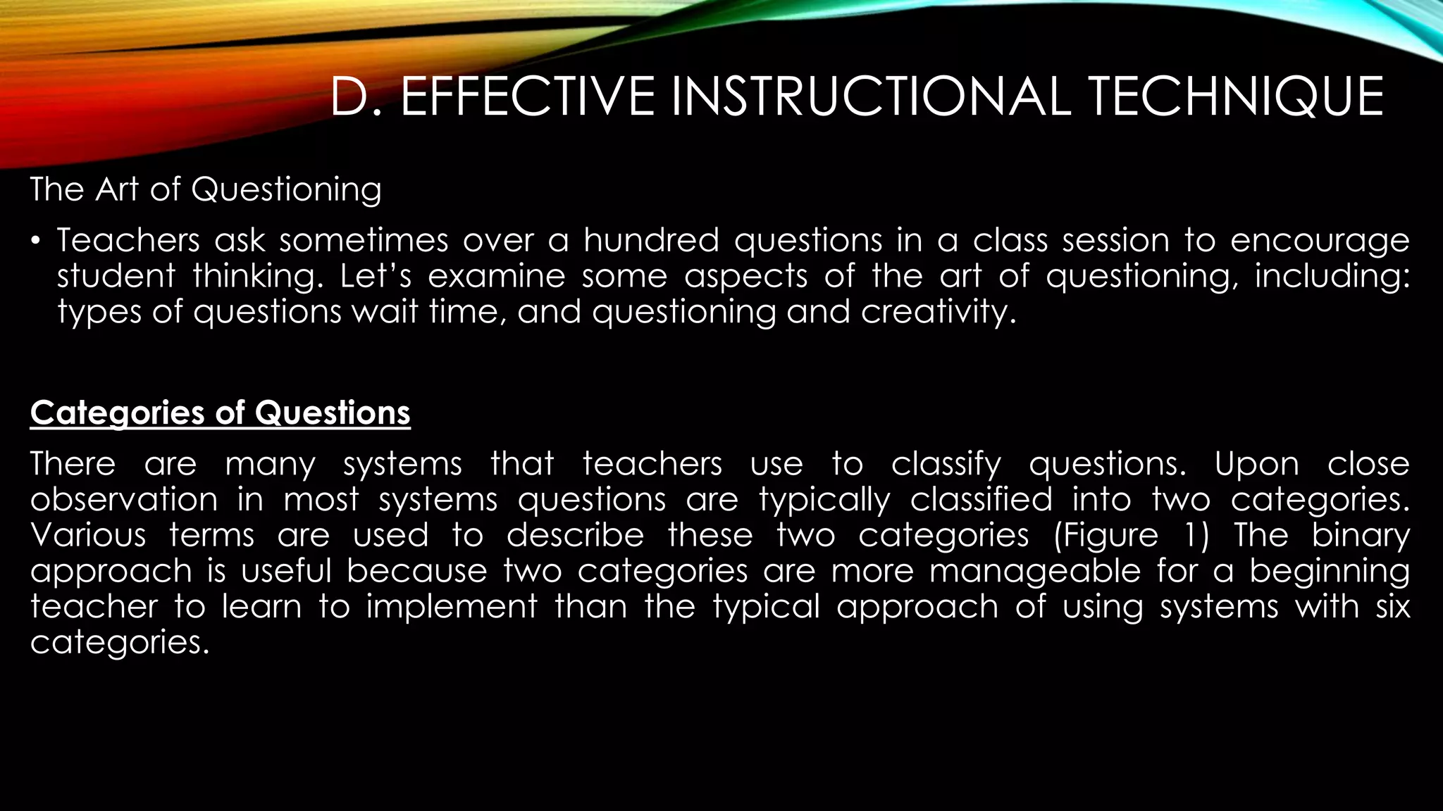 D. EFFECTIVE INSTRUCTIONAL TECHNIQUE
The Art of Questioning
• Teachers ask sometimes over a hundred questions in a class session to encourage
student thinking. Let’s examine some aspects of the art of questioning, including:
types of questions wait time, and questioning and creativity.
Categories of Questions
There are many systems that teachers use to classify questions. Upon close
observation in most systems questions are typically classified into two categories.
Various terms are used to describe these two categories (Figure 1) The binary
approach is useful because two categories are more manageable for a beginning
teacher to learn to implement than the typical approach of using systems with six
categories.
 