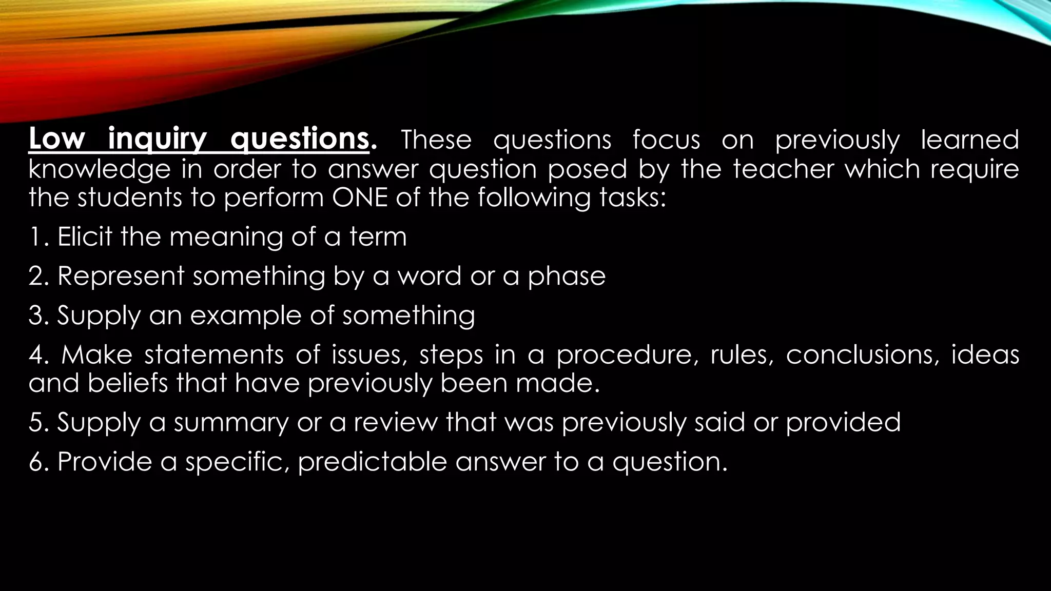 Low inquiry questions. These questions focus on previously learned
knowledge in order to answer question posed by the teacher which require
the students to perform ONE of the following tasks:
1. Elicit the meaning of a term
2. Represent something by a word or a phase
3. Supply an example of something
4. Make statements of issues, steps in a procedure, rules, conclusions, ideas
and beliefs that have previously been made.
5. Supply a summary or a review that was previously said or provided
6. Provide a specific, predictable answer to a question.
 