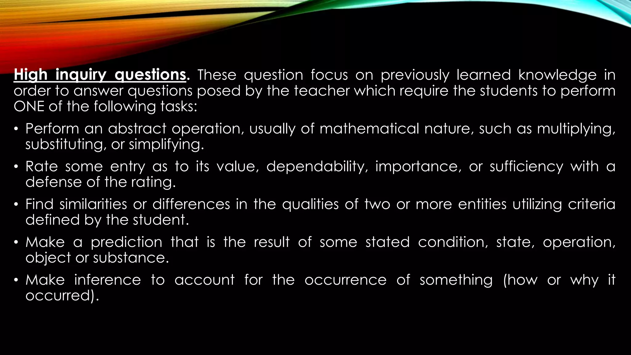 High inquiry questions. These question focus on previously learned knowledge in
order to answer questions posed by the teacher which require the students to perform
ONE of the following tasks:
• Perform an abstract operation, usually of mathematical nature, such as multiplying,
substituting, or simplifying.
• Rate some entry as to its value, dependability, importance, or sufficiency with a
defense of the rating.
• Find similarities or differences in the qualities of two or more entities utilizing criteria
defined by the student.
• Make a prediction that is the result of some stated condition, state, operation,
object or substance.
• Make inference to account for the occurrence of something (how or why it
occurred).
 