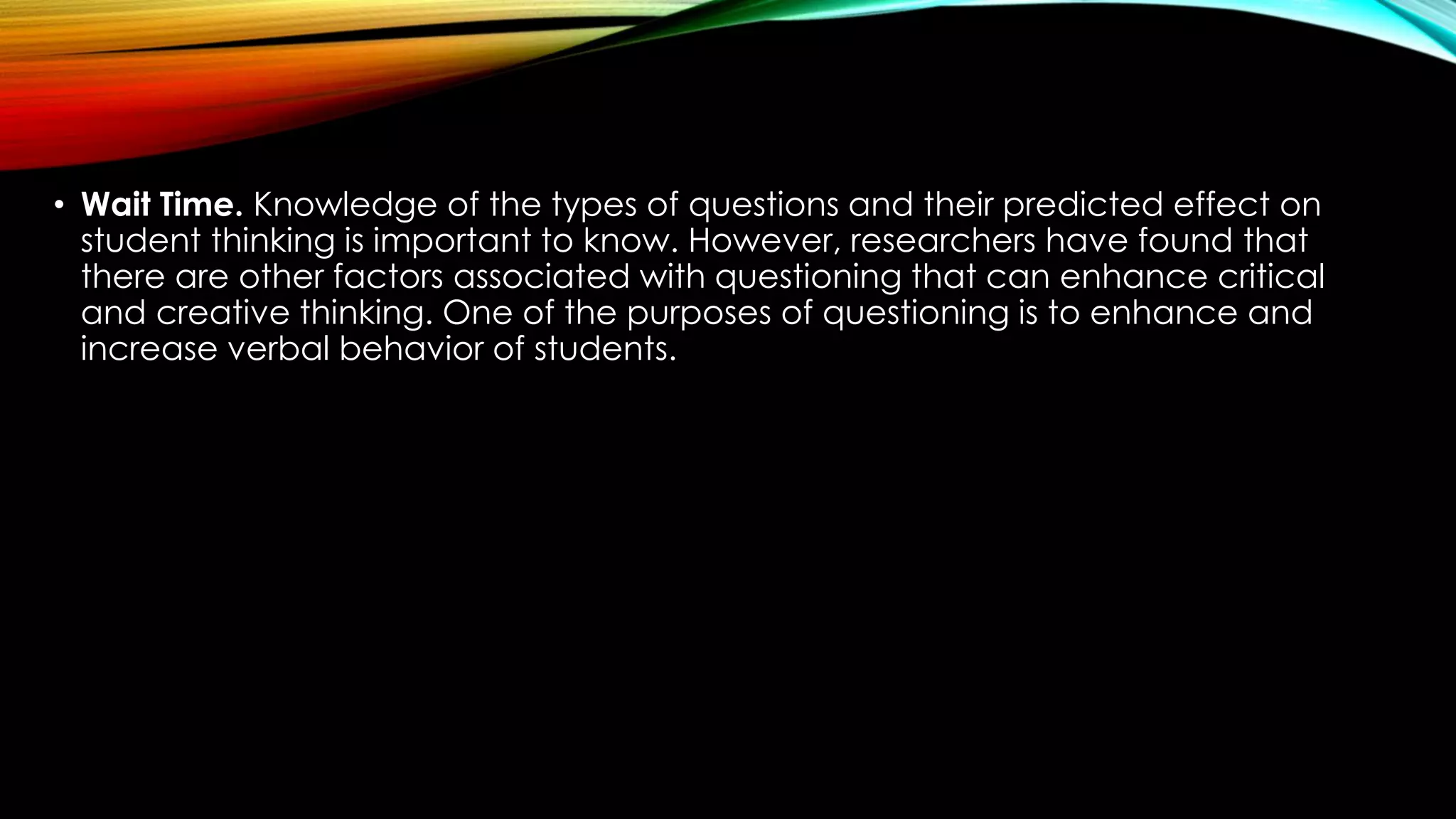 • Wait Time. Knowledge of the types of questions and their predicted effect on
student thinking is important to know. However, researchers have found that
there are other factors associated with questioning that can enhance critical
and creative thinking. One of the purposes of questioning is to enhance and
increase verbal behavior of students.
 