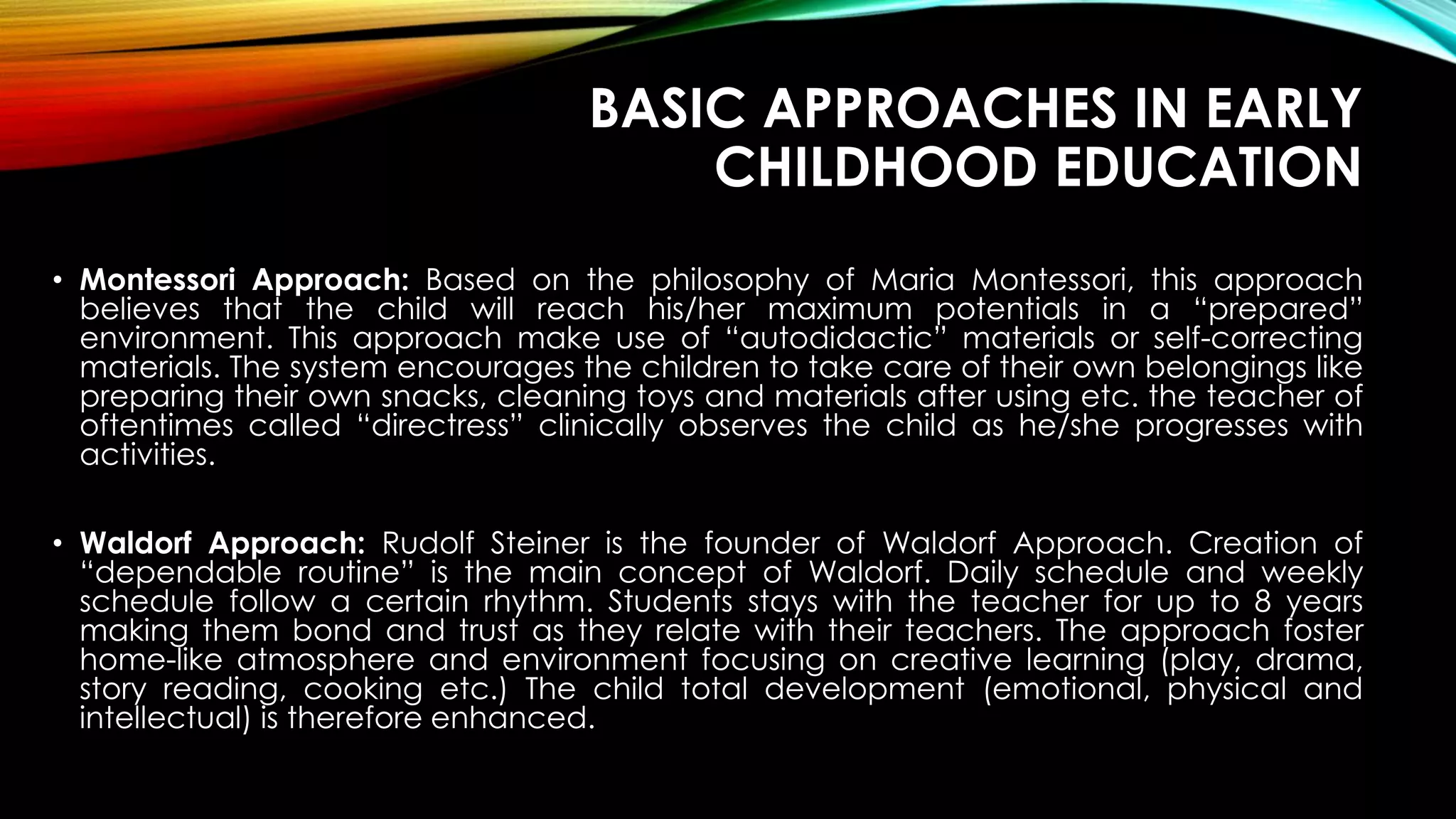 BASIC APPROACHES IN EARLY
CHILDHOOD EDUCATION
• Montessori Approach: Based on the philosophy of Maria Montessori, this approach
believes that the child will reach his/her maximum potentials in a “prepared”
environment. This approach make use of “autodidactic” materials or self-correcting
materials. The system encourages the children to take care of their own belongings like
preparing their own snacks, cleaning toys and materials after using etc. the teacher of
oftentimes called “directress” clinically observes the child as he/she progresses with
activities.
• Waldorf Approach: Rudolf Steiner is the founder of Waldorf Approach. Creation of
“dependable routine” is the main concept of Waldorf. Daily schedule and weekly
schedule follow a certain rhythm. Students stays with the teacher for up to 8 years
making them bond and trust as they relate with their teachers. The approach foster
home-like atmosphere and environment focusing on creative learning (play, drama,
story reading, cooking etc.) The child total development (emotional, physical and
intellectual) is therefore enhanced.
 