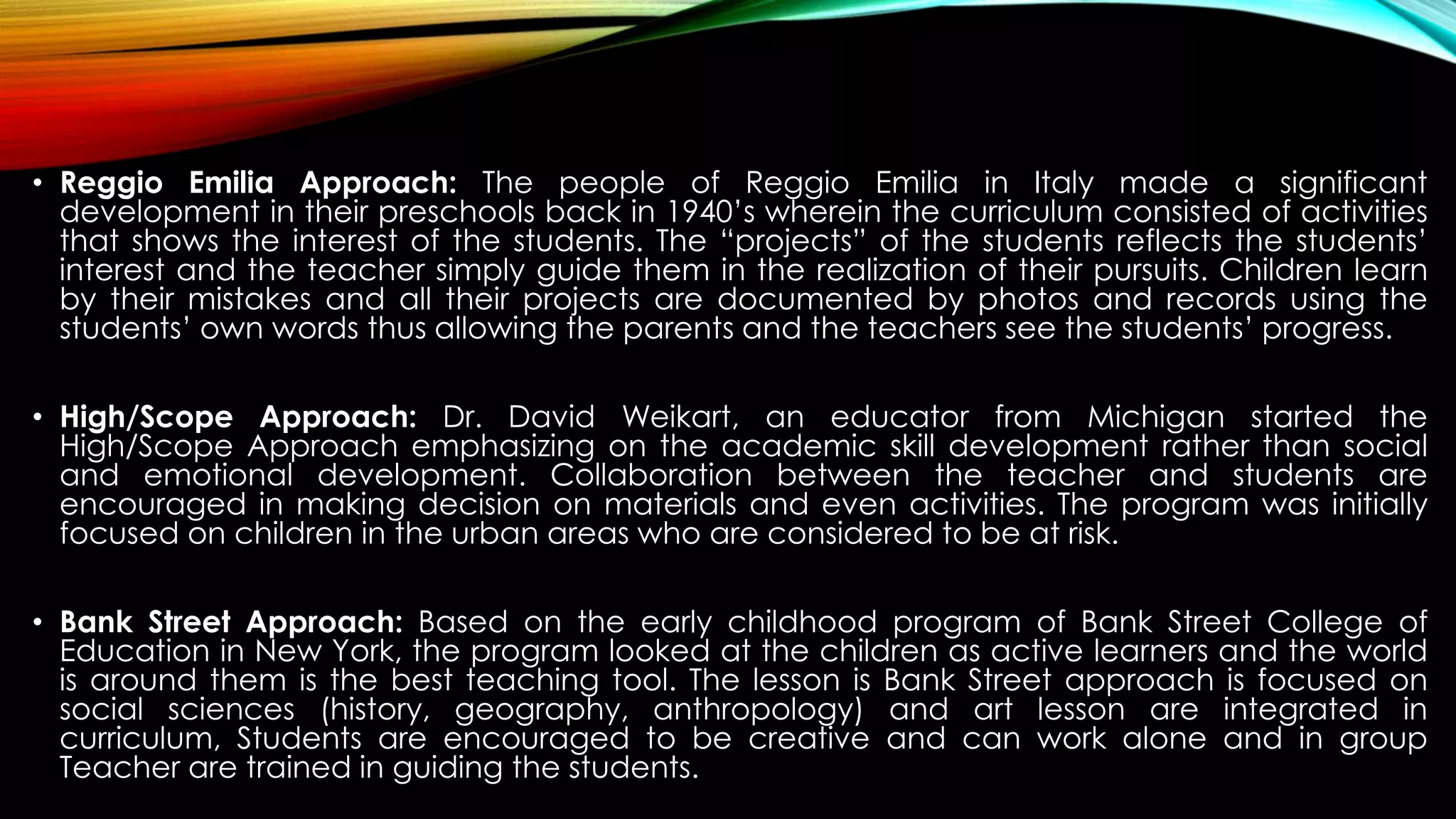 • Reggio Emilia Approach: The people of Reggio Emilia in Italy made a significant
development in their preschools back in 1940’s wherein the curriculum consisted of activities
that shows the interest of the students. The “projects” of the students reflects the students’
interest and the teacher simply guide them in the realization of their pursuits. Children learn
by their mistakes and all their projects are documented by photos and records using the
students’ own words thus allowing the parents and the teachers see the students’ progress.
• High/Scope Approach: Dr. David Weikart, an educator from Michigan started the
High/Scope Approach emphasizing on the academic skill development rather than social
and emotional development. Collaboration between the teacher and students are
encouraged in making decision on materials and even activities. The program was initially
focused on children in the urban areas who are considered to be at risk.
• Bank Street Approach: Based on the early childhood program of Bank Street College of
Education in New York, the program looked at the children as active learners and the world
is around them is the best teaching tool. The lesson is Bank Street approach is focused on
social sciences (history, geography, anthropology) and art lesson are integrated in
curriculum, Students are encouraged to be creative and can work alone and in group
Teacher are trained in guiding the students.
 
