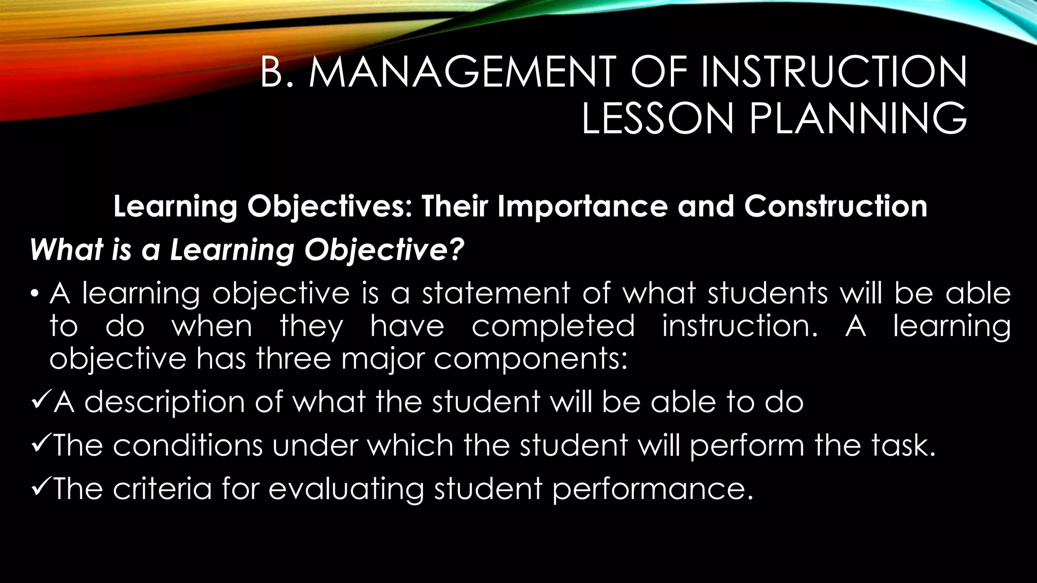 B. MANAGEMENT OF INSTRUCTION
LESSON PLANNING
Learning Objectives: Their Importance and Construction
What is a Learning Objective?
• A learning objective is a statement of what students will be able
to do when they have completed instruction. A learning
objective has three major components:
A description of what the student will be able to do
The conditions under which the student will perform the task.
The criteria for evaluating student performance.
 
