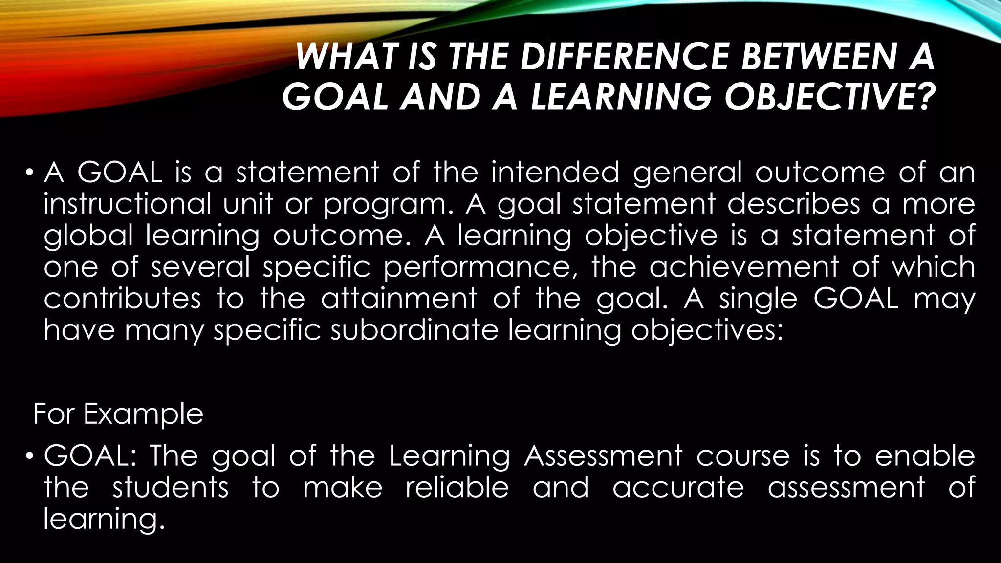 WHAT IS THE DIFFERENCE BETWEEN A
GOAL AND A LEARNING OBJECTIVE?
• A GOAL is a statement of the intended general outcome of an
instructional unit or program. A goal statement describes a more
global learning outcome. A learning objective is a statement of
one of several specific performance, the achievement of which
contributes to the attainment of the goal. A single GOAL may
have many specific subordinate learning objectives:
For Example
• GOAL: The goal of the Learning Assessment course is to enable
the students to make reliable and accurate assessment of
learning.
 