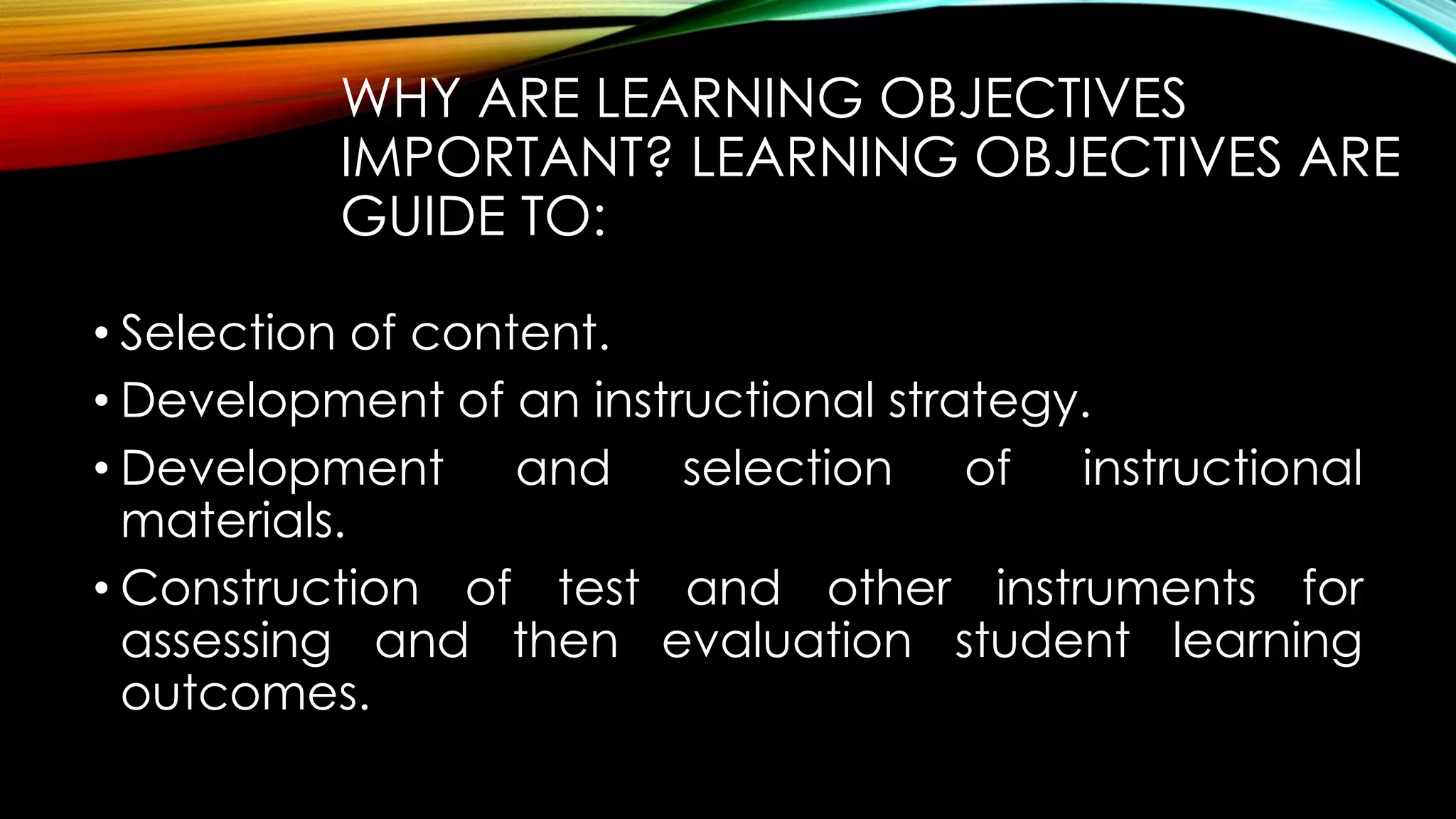 WHY ARE LEARNING OBJECTIVES
IMPORTANT? LEARNING OBJECTIVES ARE
GUIDE TO:
• Selection of content.
• Development of an instructional strategy.
• Development and selection of instructional
materials.
• Construction of test and other instruments for
assessing and then evaluation student learning
outcomes.
 
