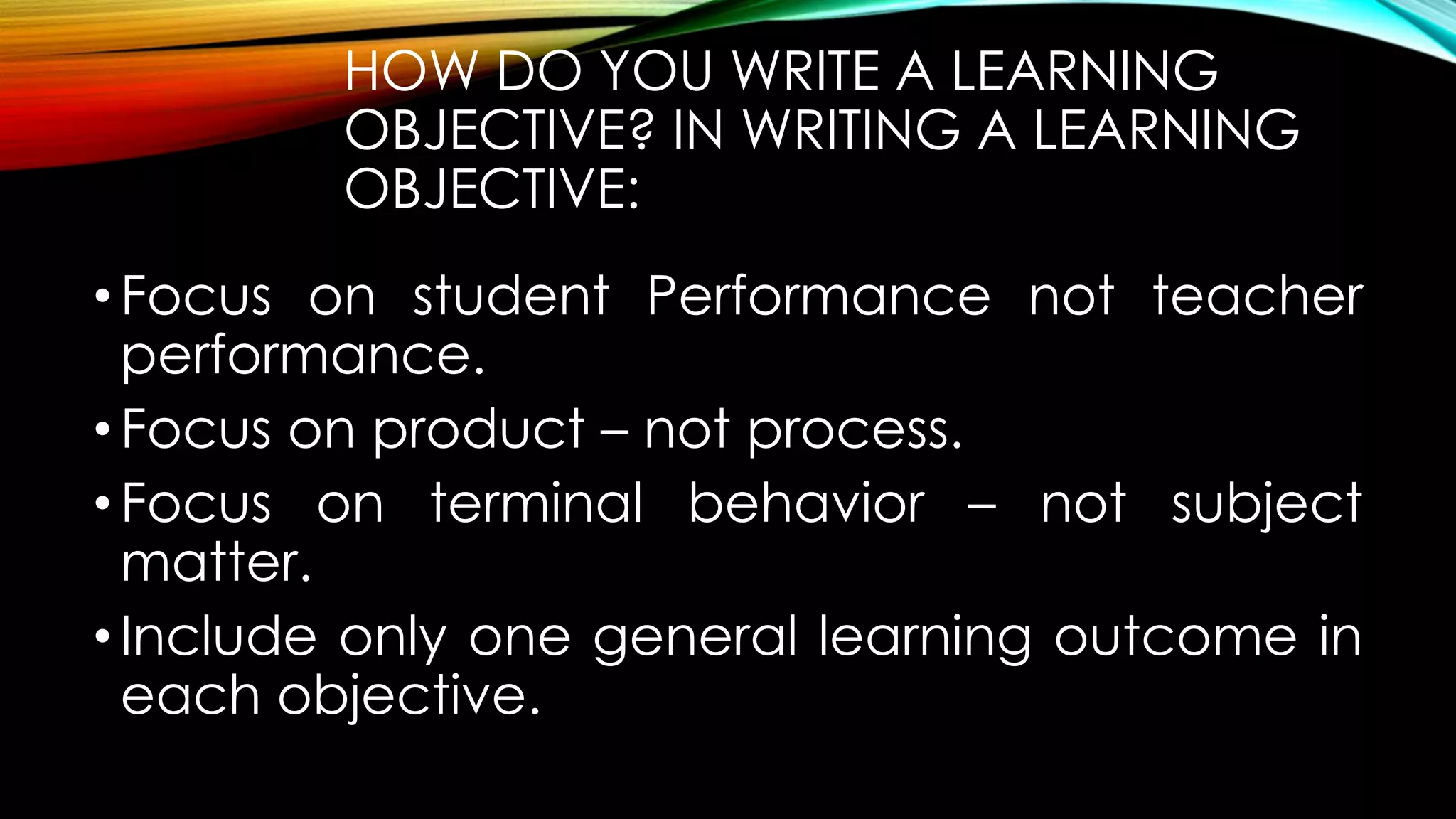 HOW DO YOU WRITE A LEARNING
OBJECTIVE? IN WRITING A LEARNING
OBJECTIVE:
•Focus on student Performance not teacher
performance.
•Focus on product – not process.
•Focus on terminal behavior – not subject
matter.
•Include only one general learning outcome in
each objective.
 
