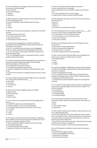 2 | P r o f E d 1 3
18. Value clarificationas a strategyinValuesEducation classes is
anchoredon whichphilosophy?
A. Existentialism
B. Christianphilosophy
C. Idealism
D. Hedonism
19. Which measure of central tendencyis most reliable whenscores
are extremelyhighand low?
A. cannot be identified unless individualscores are given
B. mode
C. mean
D. median
20. What do the school campus expressions "promdi"and"barriotic"
indicate?
A. the powerlessness ofthe poor
B. low literacyrate of the country
C. the power of the rich
D. the prevalence ofethnocentrism
21. Teacher Mhas photographyas a sideline. He offers his
photographyserviceswith discount during school functions like
intramurals. Is thisethical?
A. No, he is a teacher duringintramurals, not a photographer.
B. No, he shouldnot deprive other photographers of their job.
C. Yes, his servicesare muchcheaper that those of others andis,
therefore ofgreat help.
D. Yes, his photographyservice is sopersonalize that he is able to
establishrapport withparents.
22. In Bloom's taxonomyof educationalobjectives, the domains are
stated fromlowest to highest level. Whichof the following
objectives belongs to the lowest level?
A. To identifythe characters of the story.
B. To differentiate active frompassive voice.
C. To give the available resources that couldbe recycledto useful
things.
D. To explain the procedure inchangingimproper fraction to mixed
number
23. Factors affect learning that made through the use of audio-visual
aids, review, drillsandother means is _____.
A. motivation
B. extinction
C. reinforcement
D. interest
24. Which test has broad sampling of topics as strength?
A. Objective test
B. Short answer test
C. Essaytest
D. Problemtype
25. "Learning to be" as another pillar of learning is applied when
schools _____.
I. facilitate the students' personalitydevelopment
II. empower people to learn more about themselves
III. encourage students to become immersedintheir culture
A. I, II, andIII
B. II andIII
C. I and II
D. I and III
26. W. Glasser's control theorystates that behavior is inspired by
what satisfiesa person's want at anygiven time. What thenmust a
teacher do to motivate students to learn?
A. make schoolwork relevant to students' basic humanneeds
B. avoid giving assignments
C. make teaching-learning interactive
D. organize a curriculumun a spiral manner
27. Which is the least authentic mode of assessment?
A. paper-and-pencil test invocabulary
B. oral performance to assessstudent's spokencommunication
skills
C. artistic production for music andart subject
D. experiments in science to assessscientific method
28. If the difficultyindex of your test itemis 0.10, what shouldyou
do with this item?
A. Revise it.
B. Reject it.
C. Retainit.
D. Reserve it for another groupof pupils.
29. Under the Magna Carta for Teachers, teachers with_____ years
of service of more maybe consideredPBET eligible.
A. at least 10 years or more continuous service
B. at least five years or more continuous service
C. sevenyears of service
D. three years of service
30. Which of the following criteria is the most important intest
construction?
A. Preparationof Table of Specification
B. Items must jive with the objectives
C. Arrange events in occurrence
D. The stem shouldcontain the centralproblem
31. After scoring, Teacher G got the difference of the highest and
lowest scores ineach class. What didshe compute?
A. standard deviation
B. mean
C. range
D. median
32. According to Wiggins andMcTighe, one facet of understanding,
an evidence oflearning, is empathy. Which test questions assesses
capacityto empathize?
A. State the PythagoreanTheorem.
B. Test on RomeoandJuliet. Imagine youare Juliet. Write your
thoughts and feelings whyyou have to take this desperate action.
C. Diagnose and fix the brokenlamp.
D. Translate all the words in Spanishandgive the meaning ofthe
sentence.
33. To ensure the lesson willgo smoothly, Teacher A listeddownthe
steps she will undertake together with those ofher students. This
practice relatesto?
A. Teaching style
B. Teaching method
C. Teaching strategy
D. Teaching technique
34. Principal A wants her teachers to be constructivist intheir
teaching orientation. Whichmaterial will teachers most likelyuse?
A. facts
B. laws
C. time-testedprinciples
D. hypotheses
35. What shoulda teacher do for students in their classwhoare not
on an expectedgrade level?
A. Give them materials ontheir level andlet them workat a pace
that is reasonable for them, trying to bring themup to a grade level.
B. Give themthe same workas the other students, not much, so
that theywon't feel embarrassed.
C. Give themthe same workas the other students because theywill
absorb as much as theyare capable of.
D. Push them to perform in order to attaindesired grade level.
36. As of the Republic Act 7836 the licensure exam for teachers is
with the _____.
A. CommissiononHigher Education
B. Professional Regulation Commission
C. Department of Education
D. Civil Service Commission
 