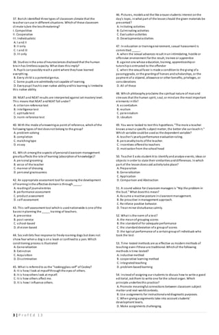 3 | P r o f E d 1 3
37. Borich identified three types of classroom climate that the
teacher canuse in different situations. Whichof these classroom
climate is/are the lessthreatening?
I. Competitive
II. Cooperative
III. Individualistic
A. I and II
B. II only
C. I and III
D. III only
38. Studiesinthe area ofneurosciences disclosedthat the human
brainhas limitlesscapacity. What does thisimply?
A. Pupils canpossiblyreacha point where theyhave learned
everything.
B. Every child is a potentialgenius.
C. Some pupils are admittedlynot capable of learning.
D. Everypupil hashis own native abilityandhis learning is limitedto
this native ability.
39. NSAT and NEAT results are interpretedagainst set masterylevel.
This means that NSAT andNEAT fall under?
A. criterion-reference test
B. intelligence test
C. aptitude test
D. norm-reference test
40. With the mode ofansweringas point of reference, whichof the
following types of test doesnot belong to the group?
A. problem-solving
B. completion
C. matchingtype
D. essay
41. Which amongthe aspects ofpersonalclassroom management
greatlyaffects the rate of learning (absorptionof knowledge)?
A. personal grooming
B. voice of the teacher
C. manner of dressing
D. personal graciousness
42. An appropriate assessment tool for assessing the development
of learninginthe affective domainis through_____.
A. readingof journalentries
B. performance assessment
C. product assessment
D. self-assessment
43. This self-assessment tool whichis usednationwide is one ofthe
basesinplanning the _____ training of teachers.
A. preservice
B. post-service
C. school-based
D. division-based
44. Soc exhibits fear response to freelyroaming dogs but does not
show fear whena dog is ona leash or confinedto a pen. Which
conditioning process is illustrated
A. Generalization
B. Extinction
C. Acquisition
D. Discrimination
45. What is referredto as the "lookingglass self" of Cooley?
A. It is how I look at myselfthroughthe eyes of others.
B. It is howothers look at myself.
C. It is how others affect me.
D. It is how I influence others.
46. Pictures, modelsand the like arouse students interest onthe
day's topic, inwhat part of the lessonshould the given materials be
presented?
A. Initiating activities
B. Culminating activities
C. Evaluationactivities
D. Developmentalactivities
47. In education or trainingenvironment, sexual harassment is
committed _____.
A. when the sexual advances result inanintimidating, hostile or
offensive environment for the result, trainee or apprentice
B. against one whose education, training, apprenticeshipor
tutorshipis entrusted to the offender
C. when the sexualfavor is made a conditionto the giving ofa
passinggrade, or the grantingof honors andscholarships, or the
payment of a stipend, allowance or other benefits, privileges, or
considerations
D. All of these
48. Which philosophy proclaims the spiritual nature of manand
stresses that the human spirit, soul, or mindare the most important
elements inlife?
A. essentialism
B. realism
C. perennialism
D. idealism
49. You were tasked to test this hypothesis. "The more a teacher
knows anout a specific subject matter, the better she canteachit."
Which variable couldbe usedas the dependent variable?
A. teacher's yearlyperformance evaluationrating.
B. personalitytraits ofthe teacher.
C. incentives offeredto teachers
D. motivationfrom the school head
50. Teacher E asks student A to identifyandanalyze events, ideas or
objects inorder to state their similaritiesanddifferences. Inwhich
part of the lessondoessaid activitytake place?
A. Preparation
B. Generalization
C. Application
D. Comparison and Abstraction
51. A sound advice for classroom managers is "Nip the problem in
the bud." What doesthis mean?
A. Assume a reactive posture inclassroommanagement.
B. Be proactive inmanagement approach.
C. Reinforce positive behavior.
D. Treat minor disturbance calmly.
52. What is the norm of a test?
A. the meanof grouping scores
B. the standardof for adequate performance
C. the standarddeviation ofa groupof scores
D. the typical performance of a certaingroupof individuals who
took the test
53. Time-tested methods are as effective as modernmethods of
teaching evenifthese are traditional. Whichof the following
methods is time-tested?
A. inductive method
B. cooperative learning method
C. integratedteaching
D. problem-basedlearning
54. Insteadof assigning our students to discuss how to write a good
editorial, askthem to write one for the school organ. Which
principle underliesthis practice?
A. Promote meaningful connections between classroom subject
matter and real-worldcontexts.
B. Use assignments for instructionalanddiagnostic purposes.
C. When givingassignments take into account students'
development levels.
D. Make assignments challenging.
 