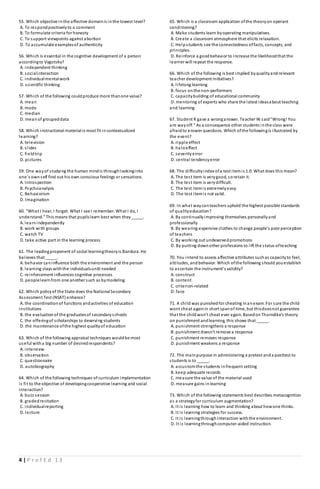 4 | P r o f E d 1 3
55. Which objective inthe affective domainis inthe lowest level?
A. To respondpositivelyto a comment
B. To formulate criteria for honesty
C. To support viewpoints against abortion
D. To accumulate examplesof authenticity
56. Which is essential in the cognitive development of a person
accordingto Vygotsky?
A. independent thinking
B. socialinteraction
C. individualmentalwork
D. scientific thinking
57. Which of the following couldproduce more thanone value?
A. mean
B. mode
C. median
D. meanof groupeddata
58. Which instructional material is most fit incontextualized
learning?
A. television
B. slides
C. fieldtrip
D. pictures
59. One wayof studying the human mindis throughlookinginto
one’s ownself find out his own conscious feelings or sensations.
A. Introspection
B. Psychoanalysis
C. Behaviorism
D. Imagination
60. “What I hear, I forget. What I see I remember. What I do, I
understand.” This means that pupilslearn best when they_____.
A. learnindependently
B. work with groups
C. watch TV
D. take active part in the learning process
61. The leadingproponent of social learningtheoryis Bandura. He
believes that _____.
A. behavior caninfluence both the environment and the person
B. learning stays withthe individualsuntil needed
C. reinforcement influences cognitive processes
D. peoplelearnfrom one another such as bymodeling
62. Which policyof the State does the NationalSecondary
Assessment Test (NSAT) enhance?
A. the coordinationof functions andactivities of education
institutions
B. the evaluationof the graduatesof secondaryschools
C. the offeringof scholarships to deserving students
D. the maintenance ofthe highest qualityof education
63. Which of the following appraisal techniques wouldbe most
useful witha big number of desiredrespondents?
A. interview
B. observation
C. questionnaire
D. autobiography
64. Which of the following techniques of curriculum implementation
is fit to the objective of developingcooperative learning and social
interaction?
A. buzz session
B. gradedrecitation
C. individualreporting
D. lecture
65. Which is a classroom application ofthe theoryon operant
conditioning?
A. Make students learn byoperating manipulatives.
B. Create a classroom atmosphere that elicits relaxation.
C. Helpstudents see the connectedness offacts, concepts, and
principles.
D. Reinforce a goodbehavior to increase the likelihoodthat the
learner will repeat the response.
66. Which of the following is best implied byqualityandrelevant
teacher development initiatives?
A. lifelong learning
B. focus onthe non-performers
C. capacitybuilding of educational community
D. mentoring of experts who share the latest ideasabout teaching
and learning
67. Student R gave a wronganswer. Teacher W said"Wrong! You
are wayoff." As a consequence other students inthe class were
afraidto answer questions. Which ofthe followingis illustrated by
the event?
A. ripple effect
B. haloeffect
C. severityerror
D. central tendencyerror
68. The difficultyindex ofa test itemis 1.0. What does this mean?
A. The test item is verygood, soretain it.
B. The test item is verydifficult.
C. The test itemis extremelyeasy.
D. The test itemis not valid.
69. In what waycanteachers uphold the highest possible standards
of qualityeducation?
A. By continuallyimproving themselves personallyand
professionally
B. By wearing expensive clothes to change people's poor perception
of teachers
C. By working out undeservedpromotions
D. By putting downother professions to lift the status ofteaching
70. You intend to assess affective attributes suchas capacityto feel,
attitudes, andbehavior. Which ofthe following should youestablish
to ascertain the instrument's validity?
A. construct
B. content
C. criterion-related
D. face
71. A child was punishedfor cheating inanexam. For sure the child
wont cheat againin short spanof time, but thisdoesnot guarantee
that the childwon’t cheat ever again. BasedonThorndike’s theory
on punishment andlearning, this shows that _____.
A. punishment strengthens a response
B. punishment doesn’t remove a response
C. punishment removes response
D. punishment weakens a response
72. The mainpurpose in administering a pretest anda posttest to
students is to _____.
A. accustomthe students infrequent setting
B. keep adequate records
C. measure the value of the material used
D. measure gains inlearning
73. Which of the following statements best describes metacognition
as a strategyfor curriculum augmentation?
A. It is learning how to learn and thinking about howone thinks.
B. It is learning strategies for success.
C. It is learningthroughinteraction withthe environment.
D. It is learningthroughcomputer-aided instruction.
 