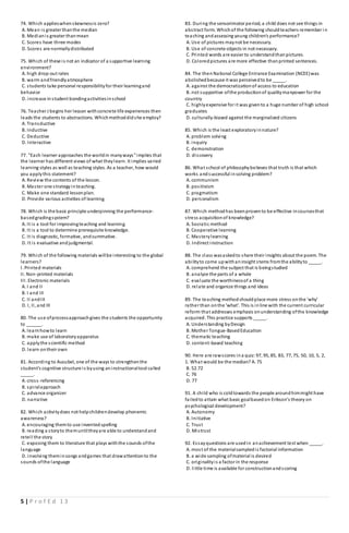 5 | P r o f E d 1 3
74. Which applieswhenskewnessis zero?
A. Mean is greater thanthe median
B. Medianis greater thanmean
C. Scores have three modes
D. Scores are normallydistributed
75. Which of these is not an indicator of a supportive learning
environment?
A. high drop-out rates
B. warm andfriendlyatmosphere
C. students take personal responsibilityfor their learningand
behavior
D. increase instudent bondingactivitiesinschool
76. Teacher J begins her lesson withconcrete life experiences then
leads the students to abstractions. Whichmethoddidshe employ?
A. Transductive
B. Inductive
C. Deductive
D. Interactive
77. "Each learner approaches the worldin manyways"implies that
the learner has different views of what theylearn. It implies varied
learning styles as well as teaching styles. As a teacher, how would
you applythis statement?
A. Review the contents of the lesson.
B. Master one strategyinteaching.
C. Make one standard lessonplan.
D. Provide various activities of learning.
78. Which is the basic principle underpinning the performance-
basedgradingsystem?
A. It is a tool for improvingteaching and learning.
B. It is a tool to determine prerequisite knowledge.
C. It is diagnostic, formative, andsummative.
D. It is evaluative andjudgmental.
79. Which of the following materials willbe interesting to the global
learners?
I. Printed materials
II. Non-printed materials
III. Electronic materials
A. I and II
B. I and III
C. II andIII
D. I, II, and III
80. The use ofprocessapproachgives the students the opportunity
to ______.
A. learnhowto learn
B. make use of laboratoryapparatus
C. applythe scientific method
D. learn ontheir own
81. According to Ausubel, one of the ways to strengthenthe
student's cognitive structure is byusing aninstructionaltool called
_____.
A. cross-referencing
B. spiralapproach
C. advance organizer
D. narrative
82. Which activitydoes not helpchildrendevelop phonemic
awareness?
A. encouraging themto use inventedspelling
B. reading a storyto themuntiltheyare able to understandand
retell the story
C. exposing them to literature that plays withthe sounds ofthe
language
D. involving theminsongs andgames that drawattentionto the
sounds ofthe language
83. During the sensorimotor period, a child does not see things in
abstract form. Whichof the following shouldteachers remember i n
teaching andassessing young children's performance?
A. Use of pictures maynot be necessary.
B. Use of concrete objects in not necessary.
C. Printed words are easier to understandthanpictures.
D. Coloredpictures are more effective thanprinted sentences.
84. The thenNational College Entrance Examination (NCEE)was
abolishedbecause it was perceivedto be _____.
A. against the democratizationof access to education
B. not supportive ofthe productionof qualitymanpower for the
country
C. highlyexpensive for it was givento a huge number of high school
graduates
D. culturally-biased against the marginalized citizens
85. Which is the least exploratoryinnature?
A. problem solving
B. inquiry
C. demonstration
D. discovery
86. What school of philosophybelieves that truth is that which
works andsuccessful insolving problem?
A. communism
B. positivism
C. pragmatism
D. personalism
87. Which methodhas beenprovento be effective incoursesthat
stress acquisitionof knowledge?
A. Socratic method
B. Cooperative learning
C. Masterylearning
D. Indirect instruction
88. The class wasaskedto share their insights about the poem. The
abilityto come upwithaninsight stems fromthe abilityto _____.
A. comprehend the subject that is beingstudied
B. analyze the parts of a whole
C. evaluate the worthinessof a thing
D. relate and organize things and ideas
89. The teaching methodshouldplace more stress onthe 'why'
rather than onthe 'what'. This is inline with the current curricular
reform that addresses emphasis onunderstanding ofthe knowledge
acquired. This practice supports _____.
A. Understanding byDesign
B. Mother Tongue-BasedEducation
C. thematic teaching
D. content-based teaching
90. Here are rawscores ina quiz:97, 95, 85, 83, 77, 75, 50, 10, 5, 2,
1. What would be the median? A. 75
B. 52.72
C. 76
D. 77
91. A child who is coldtowards the people aroundhimmight have
failedto attain what basic goalbasedon Erikson’s theory on
psychological development?
A. Autonomy
B. Initiative
C. Trust
D. Mistrust
92. Essayquestions are usedin anachievement test when _____.
A. most of the materialsampledis factorial information
B. a wide sampling ofmaterial is desired
C. originalityis a factor in the response
D. little time is available for constructionandscoring
 